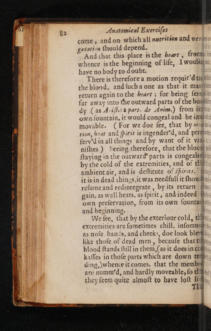 come , and on which all nutrition and ver! getaticn fhiould depend. And chac this place isthe heart , fronnt whence isthe beginning of life, Iwoultd: UR have no body to doubt. | TUM There is thereforea motion requit'd tt ™ li the blood, andíucha one as that) it maar TURA return again to the heart ; for being ferme M far away into the outward parts of the boot: dy (as Aviffiz part. de Anim.) from tig RR M own fountain, it would congeal and be ial; MI movable. ( For we doe fee, that by ai) JE tion, beat and pirit is ingender'd, and presi He ferv'd in all things and by want of it ved): | nifhes.) Seeing therefore, that the blocofit ftaying in the outward’ parts is congealegis; by the cold of the extremities, and of chi! ambient air, andis deftitute of Pirits, Wu it isin dead chings, it was needfull it fhoullu; AP refume and redintegrate , by its return dfi Wd gain, as well heats, as fpirit , and indeed Ib | | own prefervation, from its own fountaul EMO and beginning. | | AM We fee, that by the exterfour cold, tlf: extremities are fometimes chill, infomuadie,, as nofe. hands, and cheeks, doe look bles. like thofe of dead men, becaufe that tlh, blood ftands ftill'in them,(as it does in Cogn), kaffes in thofe parts which are down feel), ding, whence itcomes, that the membof}) are numm'd, and hardly moveable, fo eli they feem quite almoft to have loft  m qn d Wi Qu li bu wa E l1 HII i !