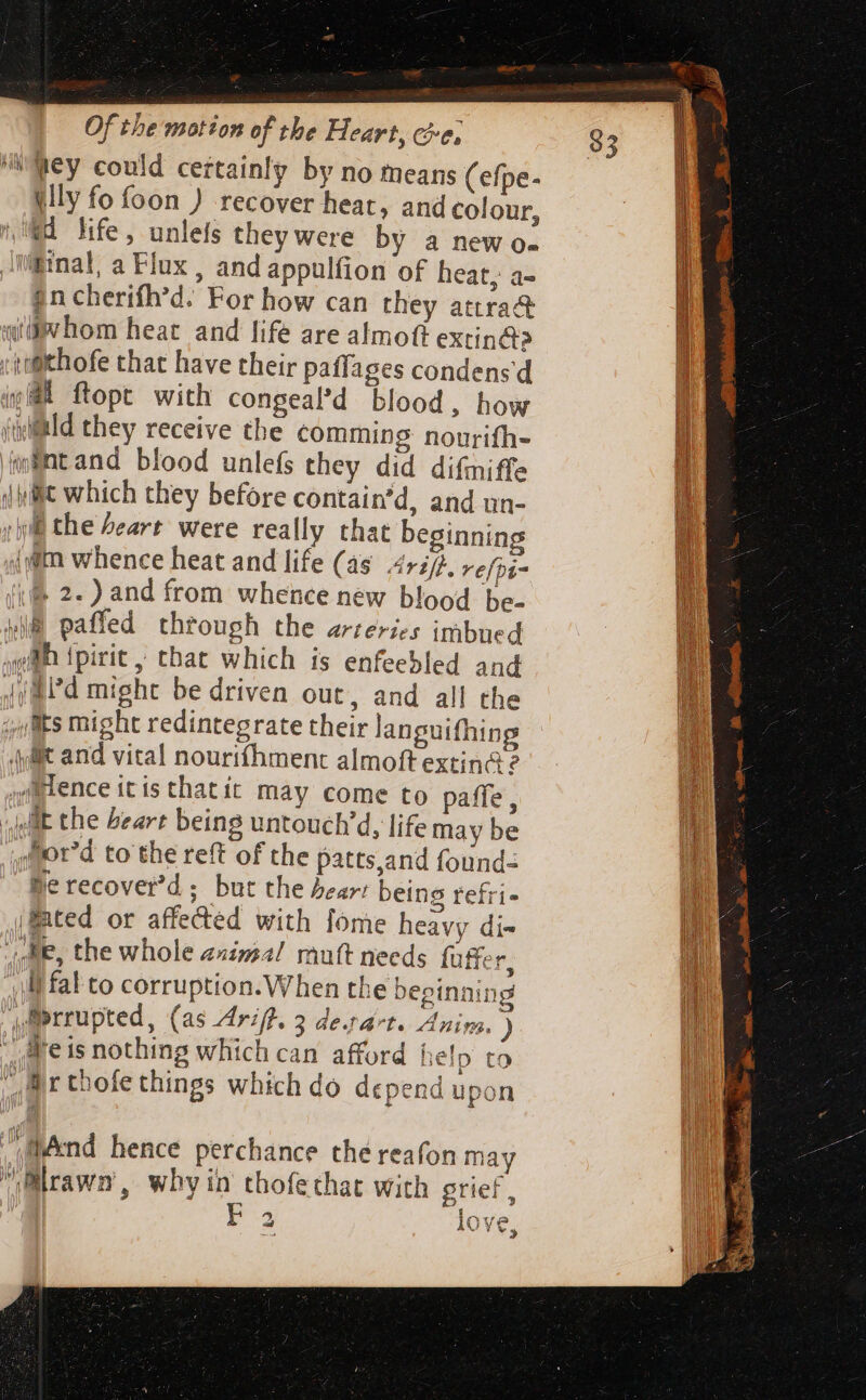 wey could certainly by no means (efpe- tlly fo foon ) recover heat, and colour, d life, unlels they were by a new o- Binal, a Flux , and appulfion of heat, a- $ncherifh'd. For how can they attra&amp; atv hom heat and life are almoft extin&amp;? 'tifithofe that have their paffages condensd 48 ftopt with congeal’d blood, how illd they receive the comming nourifh- Antand blood unlefs they did difmiffe hilt which they before contain'd, and un- rli the heart were really that beginning {gm whence heat and life (as 4777. refpi- lif 2. ) and from whence new blood be- m paffed through the arteries imbued gll fpirit , that which is enfeebled and Jj Rid might be driven out, and all the ;/Bts might redintegrate their languifhing {it and vital nourtfíhment almoft extin&amp; ? ,rlence itis thatít may come to paffe , jeat the bear being untouch’d, life may be Jfor'd to the reft of the patts,and found- Be recover’d; but the bear: being refri- (ted or affected with [ome heavy di- die, the whole animal ruft needs füffer, lf fal to corruption. When the beginning prrupted, (as Ariff, 3 de.t4*t. Anim. ) _aeis nothing which can afford help to Mr thofethings which do depend upon nd hence perchance thé reafon may Blrawn, wby in thofethat with grief, 4. 1 tf ga ‘a AUN,