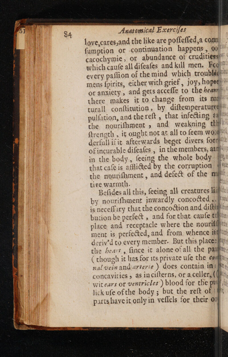 love,cares;and the like are poffeffed,a conu) fumption or continuation happens, 990/^ cacochymie, or abundance of cruditiess!^ ' which caufe all difeafes and kill. men. Ecq! every paffion of the mind which trouble” mens fpirits, either with grief, joy, hopee or anxiety , and getsacceffe to the beam there makes it to change from its nad turall confticution, by diftemperaturee^ pulfation, and thereft , that infecting @ po the nourifhment , and weakning tH ftrength , it ought not af all to feem woo! derfullifit afterwards beget divers form: ofincurable difeafes , in the members, atm in the body, feeing the whole body that cafeis affli@ed by the corruption | the nourifhment , and defect of che nq tive warrnth. E Befides all this, feeing all creatures leg! by nourifhment inwardly concocted ,. I is neceffary that the concoction and diftiff bution be perfect , and for that caufe tlla. place and receptacle where the nourihi tt: ment is perfected, and from, whence ililf'u: deriv'd to every member. But this place: iy the beart , fince it alone ot all the pastu ( though it has for tts. private ufe the comp, nal vein and arterie ) does contain in| Bu concavities as incifterns, or a celler, (QM, witears or ventricles) blood for the puilt hi lick ufe ofthe body ; but the reft of | #7 partshaveit only in veflels for their 09] i) 1 | Free Sas wu f r UR ]