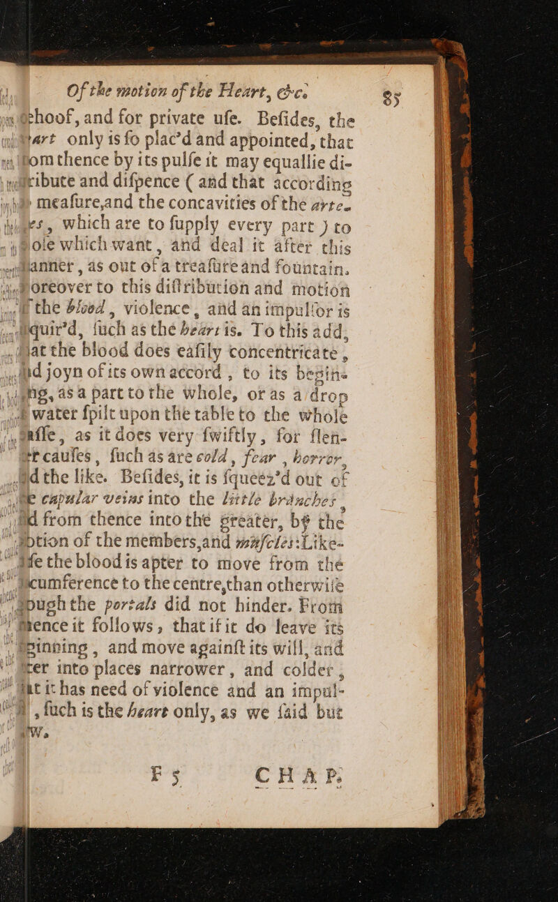 4 Sehoof, and for private ufe. Befides, the wart only isfo plac’d and appointed, that a om thence by its pulfe it may equallie di- quaribuce and difpence ( and that according a&gt; meafure,and the concavities of the arte. zn which are to fupply every part ) to (Sole which want, and deal it after this ,anner , as out of a treafüreand fountain. jig Oreover to this difribution and motion ivf the blood , violence, and an impullor is ,,dquir'd, fuch as the bearris. To this add, .jat the blood does eafily concentricate , Jd joyn ofits own accord , to its bepin« igh, asa parttothe whole, oras a drop wwe water fpilt upon the tableto the whole ,Rfle, as it does very fwiftly, for flen- t caufes, fuch as are eof , fear , horror, Athe like. Befides, it is fqueéz’d out of JBe capular veias into the little branches ; sae i a ud from thence intothe greater, bé the aption of the members and mzfcles:Like- afe the blood is apter to move from the  fscumference to the centre,than otherwiié apughthe portals did not hinder. From Mrence it follows, thatifit do leave its spinning , and move againft its will, and rer into places narrower, and colder , ak it has need of violence and an impul- Wm ,fach is the Aeare only, as we {aid but ta | ^ vv a : i