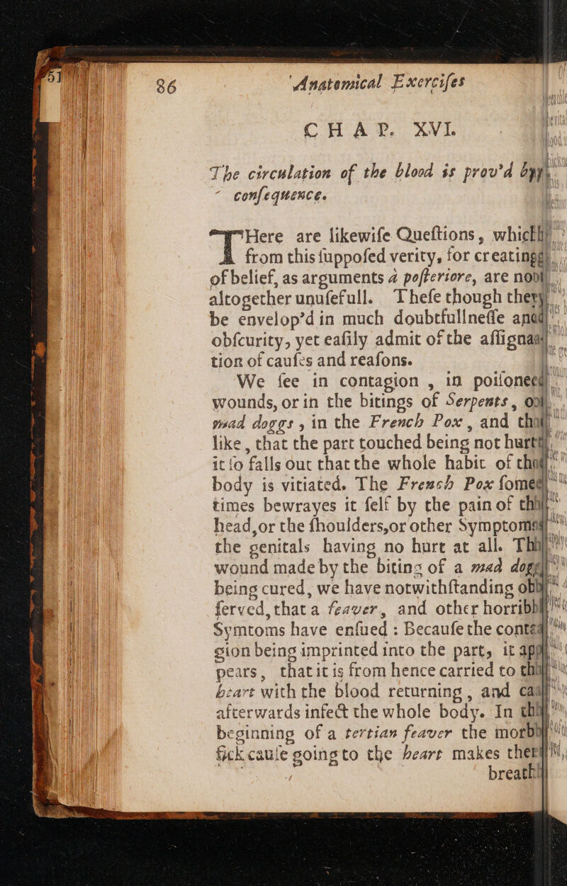 S ae - hn acter OY ug ee &amp; Mni es o 2 ‘Anatenical Exercifes CHAP. XVI. The circulation of the blood is prov'd bur | confequence. | [^Here are likewife Queftions, whickhy À from thisfuppofed verity, for creatingg). . of belief, as arguments 4 pefferiore, are nobi], altogether unufefull. Thefe though thepy) | be envelop’d in much doubtfullneffe ud obfcurity, yet eafily admit ofthe affignaal  tion of caufes and reafons. i We fee in contagion , in —- n wounds, orin the bitings of Serpents, onl, goad doggs , in the French Pox, and thi” like , that the part touched being not hurtt itio falls out thatthe whole habit of di body is vitiated. The Frezcb Pox fomed) ” times bewrayes it felt by the pain of thy head,or the fhoulders,or other Symptome ^ the genitals having no hurt at all. Thi”! wound made by the bitins of a mad dogg being cured, we have notwithftanding obWr ferved,thata fzaver, and other horribbl^ Symtoms have enfued : Becaufe the contaq] gion being imprinted into the part, it 3pm ^ pears, thatit is from hence carried to tha bzart with the blood returning , and caa afterwards infe&amp; the whole body. In tha’ beginning of a tertia» feaver the morbyj fick caule goingto the heart makes chery, ; breath 1 -— i ceu gen MICH ger oq ee =S— = C8 &gt; Xm = | |
