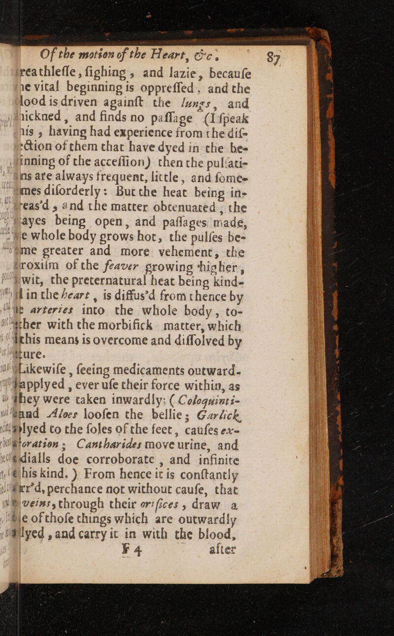 reathlefle, fighing, and lazie, becaufe 1e vital beginning is oppreffed, and the lood is driven againft the lungs, and ,Ifickaed , and finds no paffage (1fpeak - «is 5 having had experience from the dif *&amp;ion of them that have dyed in the be- inning of the acceffion) then the puliati- ns ate always frequent, little, and fomee mes diforderly : Butthe heat being in- ; &amp;reas'd , and the matter obtenuated , the Mayes being open, and paffages made, ; ye whole body grows hot, the pulfes be- “sme greater and more vehement, the troxiím of the feaver growing ‘higher, f wit, the preternatural heat being kind- gl in the Lear , is diffus'd from thence by WB arteries into the whole body, to- ther with the morbifick matter, which Ichis means is overcome and diffolved by ture. i’ SLikewife , feeing medicaments outward. ‘i! Papplyed , ever ufe their force within, as / «hey were taken inwardly; ( Coloquinti- Sand Aloes loofen the bellie; Garlick iiS Myed to the foles of the feet, caufes ex- Wt oration ; Cantharides move utine, and el@dialls doe corroborate , and infinite t &amp;his kind. ) From hence it is conftantly i'Mier'd, perchance not without caufe, that iN veins, through their or! fices ; draw a Mle ofthofe things which are outwardly O@lyed , and carry it in with the blood, | F4 ee ME