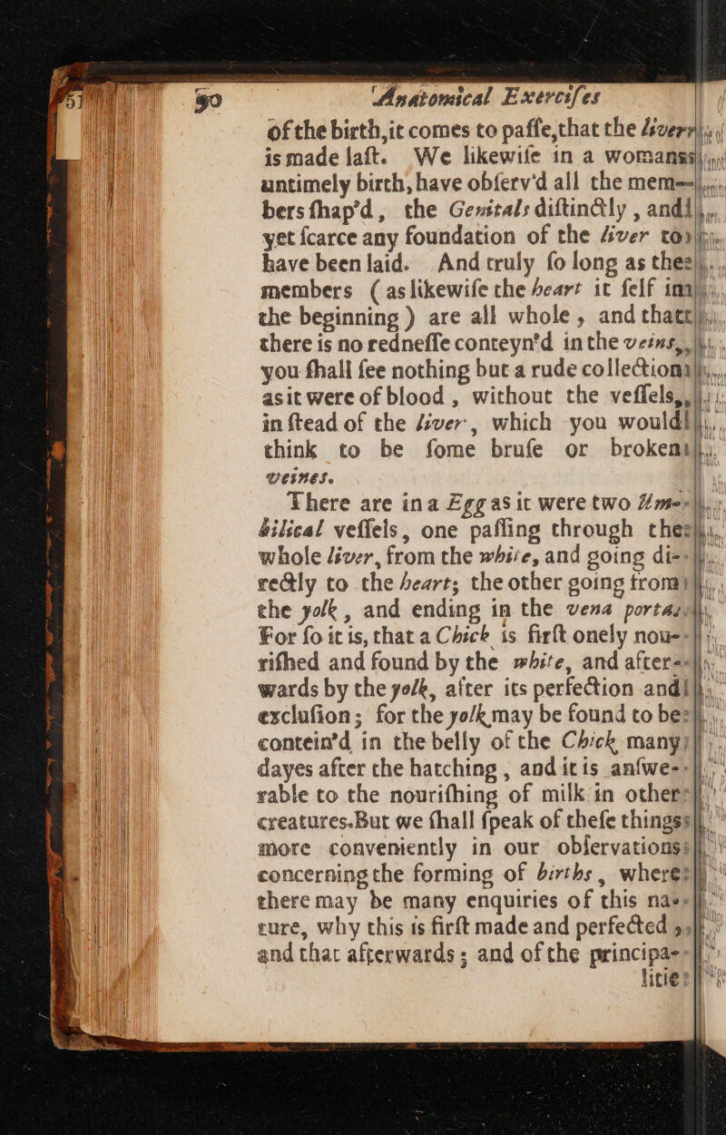 eee Mi. ER I; iA. T xoÉs / , MG — ined CA LEN 2  a c Tra ‘ ; T  : — oe  eun en i . m sis ‘Anatomical Exercifes of the birth,it comes to paffe,that the Avery}, ; ismadelaft. We likewife in a womanss)), untimely birth, have obíerv'd all the meme... bersfhap'd, the Gewitals diftin&amp;ly , andi yet fcarce any foundation of the Ziver to»; have beenlaid. And truly fo long as thes... members (aslikewife the Pear? it felf ima), the beginning ) are all whole, and thatt),,), there is no redneffe conteyn’d inthe veins, lu... you fhall fee nothing but a rude collection... asit were of blood , without the veffels,,|), ;: in ftead of the iver, which you wouldl|,,, think to be fome brufe or brokemi},. veinet. * There are ina Eggasit were two fme: bilical veffels, one paffing through chez, whole iver, from the whire, and going di--Ji.. re&amp;ly to the beart; the other going tron 1 i the yolk, and ending in the vena portas\ For fo it is, that a Chick is firft onely nous--] rifhed and found by the »bite, and after--]. wards by the yolk, after its perfection andi}. exclufion; for the yo/k may be found to bez], contein’d in the belly of the Chick many]. dayes after che hatching , and itis anfwe--|) ^ rable to the nourifhing of milk in others), creatures.But we (hall {peak of thefe thingss|,' more conveniently in our oblervationsi]l concerning the forming of births , wherez] ^ there may be many enquiries of this nass]. ture, why this is firft made and perfected 5, : and that afterwards ; and of the principa--|.° litie ps <r = v = - Mes |