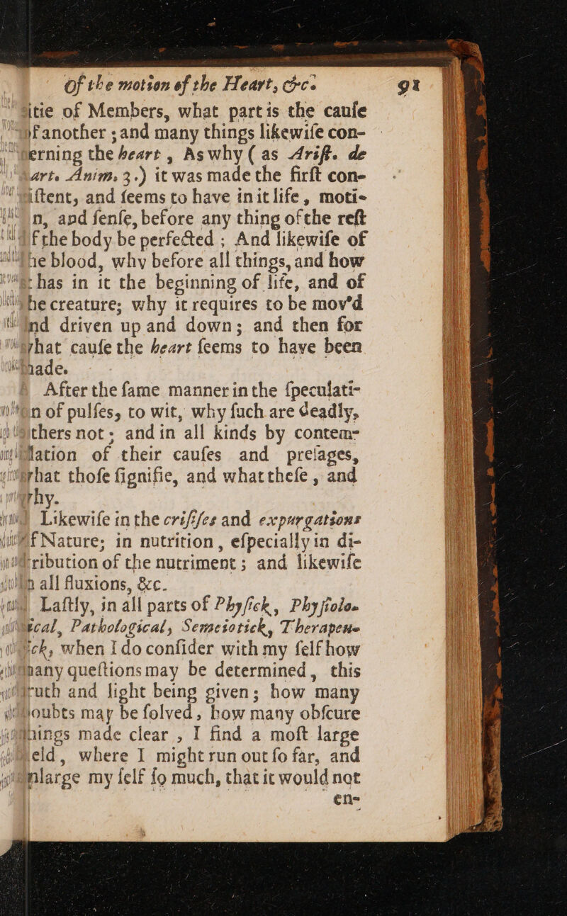 ar Of the motion of the Heart, chc. erning the heart , Aswhy( as drift. de art. Anim. 3.) it was made the firft con- iftent, and feems to have initlife, moti- n, apd fenfe, before any thing ofthe reft Frhe body be perfected ; And likewife of hecreature; why it requires to be mov'd nd driven up and down; and then for Aina f ) After the fame manner inthe {peculati- thers not. andin all kinds by contem- lation of their caufes and prelages, rhy. Likewife inthe crifi/es and expurgatsons Laftly, in all parts of Phy/ick, Pbyjiolo- ick, when Ido confider with my felfhow eld, where I might run out fo far, and nlarge my felf fo much, that it would not en-