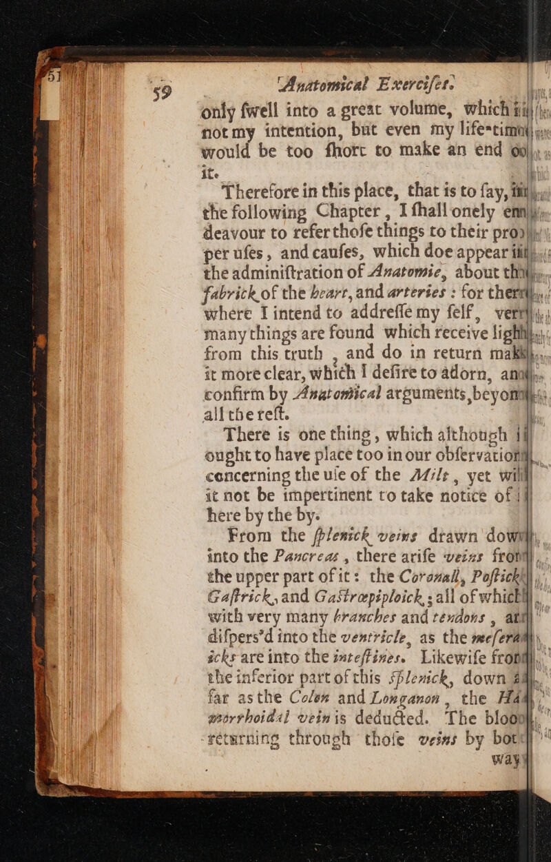 Ri eee notmy intention, but even my life*timh( c would be too fhorc to make an end 69), , ite ss * «d the following Chapter, I thallonely em deavour to referthofe things to their pro) perufes, and caufes, which doe appear iilo. the adminiftration of Avatomie, about thiliy,,, fabrick of the bearr, and arteries : for thermi where TI intend to addreffe my felf, verti t AMPA A i | many things are found which receive lighhi},, from this truth , and do in return mall. it more clear, which I defire to adorn, anni)... confirm by Anatomical arguments beyommo alItbereft. LT There is one thing , which although ii] ought to have place too inour obfervationll concerning the ule of the Addr, yet willl! it not be impertinent to take notice of 1f here by the by. | From the ffJesick veins drawn dowh into the Pazcrezz , there arife vezes fron), . the upper part of it: the Corozall, Poffichhl,, Gaftrick, and GaStreepiploich,; all of which), with very many &amp;rascbes and tendons , att] difpers'd into the venrricle, as the mec/eram) ickr are into the i»teffises. Likewife fron,’ theinferior part of this Hlenck, down $ DL. far asthe Colex and Longanon : the Ham, morrhoidl veinis deducted. The bloom fétmrning through thole veins by bord | way | ^n he jh ! fiv n idu An HAYA ARA )
