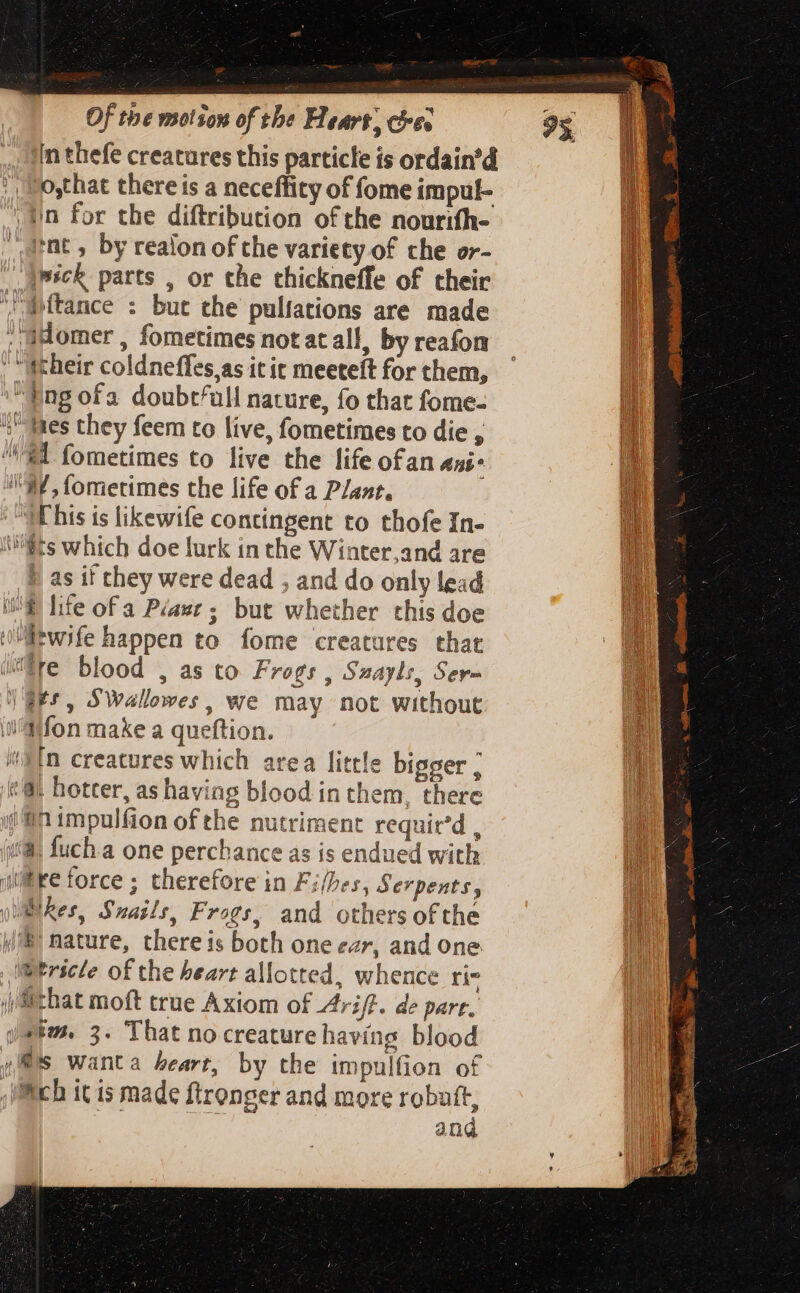 in thefe creatures this particle is ordain’d ; '!mosthat there is a neceffity of fome impul- tn for tbe diftribution of the nourifh- carat, by realon of the variety of the or- )psck parts , or the thickneffe of their iftance : but the pulfations are made : aHomer , fometimes not at all, by reafon their coldneffes,as it it meeteít for them, Ing ofa doubtfull nature, fo that fome- +) Mes they feem to live, fometimes to die , 1 fometimes to live the life ofan Ani* !'37, fometimes the life of a Plant. 3E his is likewife contingent to thofe In- fts which doe lurk in the Winter,and are t as if they were dead , and do only lead (OE hte ofa Péawe ; but whether this doe wife happen to fome creatures that re blood , as to Frogs , Suayls, Ser- | gts, SWallowes, we may not without \l't\fon make a queftion. In creatures which area little bigger ; ti hotter, as having blood in them, there in impulfion of the nutriment requir'd , (ia, fuch.a one perchance as is endued with wire force; therefore in Files, Serpents, yblRkes, Snails, Frogs, and others ofthe \®) nature, there is both one car, and one Wericle of the heart allotted, whence ri- Mithat moft true Axiom of riff. de pare. yam 3. That no creature having blood fis wanta heart, by the impulfion of itch it is made ftronger and more robutt, Le and Cx — = — a)