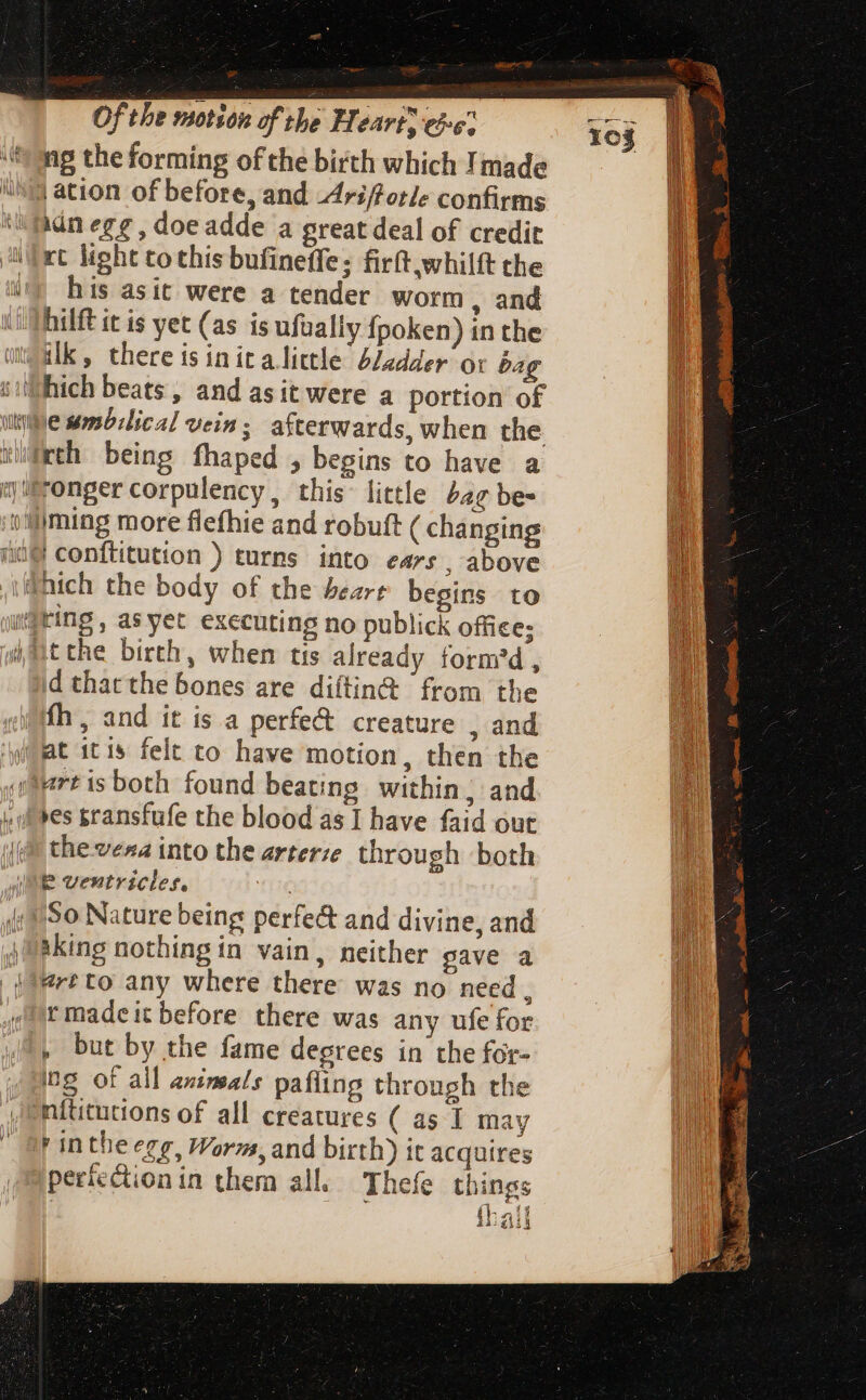 g Vy LAMB Ki 4 motion of the Hearts eie; ng the forming of the birth which Imade | ation of before, and Ari/forle confirms ain egg, doe adde a great deal of credit his asit were a tender worm , and hilft it is yet (as is ufually Ípoken) in the id that the bones are diítin&amp; from the fh, and it is a perfe&amp; creature , and thevera into the arterze through both P ventricles. So Nature being perfe&amp; and divine, and aking nothing in vain, neither gave a tmadeit before there was any ufe for , but by the fame degrees in the for- ing of all anineals pafling through the rinthe egg, Worm, and birth) it acquires perfection in them all. Thefe things 1 AS thall