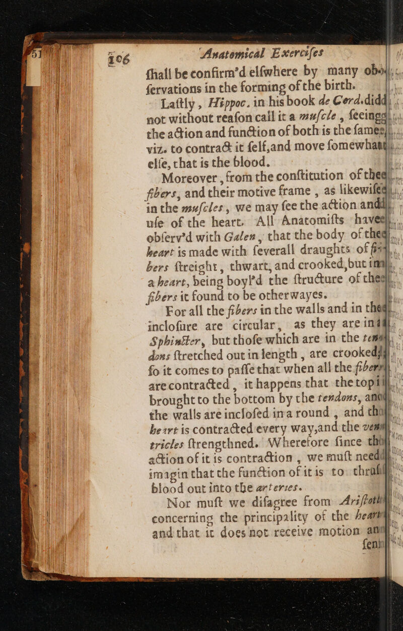 fhall be confirm’d elfwhere by many obo; fervations in the forming of che birth. i Lattly , Hippoc. in his book de Cord.didd) ; not without reafon call it a wu/cle , feeingg) the aGion and fun&amp;ion of both is the fameg/|... viz. to contra it felf,and move fomewhatg. . elfe, chat is the blood. | Moreover , from the conftitution ofthegr... fibers, and their motive frame , as likewifed)).). inthe mufcles, we may fee the action and ufe of the heart. All Anatomifts haveg obferv'd with Gales , that the body of the). heart is made with feverall draughts of (fs bers ttreight, thwart, and crooked, but ima). aheart, being boyld the ftru&amp;ure of thes. fibers it found to be otherwayes. q For all the fiders in the walls and in thegr. inclofare ate circular, as they are india, Spbiniler, but thofe which are in the tems i dons ftretched out in length , are ctookedj D. fo it comes to paffe that when all the fiber | arecontra&amp;ed , it happens that thetopill brought to the bottom by the rendons, anal), the walls are inclofed ina round , and chi) heart is contracted every way,and the vem D^ tricles (trengthned. Wheretore fince tha di a&amp;ion of it is contraction , we mutt need. imagin that the function of itis. to chrafi blood out into the arteries. | Nor muft we difapree from Ars/fatha concerning the principality of the hear and that it does not receive motion amma. DUM fenh]l^: dem PE EE E ae