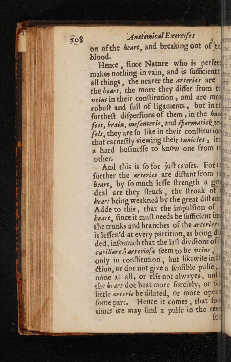 9 pu makes nothing in vain, and is fufficientt)}.. all chings, the nearer the arteries are i. ehe heart, the more they differ from ttl) ,, veins in their conftitution , and are mcd, robuft and full of ligaments, but intt|.. furtheft difperfions of them, inthe a: n foot; brain, mefenterie, and spermatich vn). fels, they are fo like in their conftitutio: m that earneftly viewing their tunicles 5 itt]... 4 hard bufineffe to know one from tt... other. ! .—. And this is fo for juftcaufes. Fortis. further the arteries ate diftantfrom 1}, heart, by fo much leffe ftrength a grt. deal are they ftruck, the ftroak of ¥j, heart being weakned by the great diftanm., Adde to this, that the impulfion of f; heart, fince it muft needs be fufficient inj. . the trunks and branches of the erteriesi]h.. is leffen'd at every partition, as being dM... ded, infomuch that the laft divifions off m capillarest arteriofa feem to be verns , DL. only in conftitution , but likewife infir. - &amp;ion, or doe not give a fenfible pulfe i. none at all, or elfe not alwayes, unllt the beart doe beat more forcibly, or Id. little arterie be dilated, or more operm fome part. Hence it comes , that foo wy W | times we may find a pulfe in the tee 4 Íc |