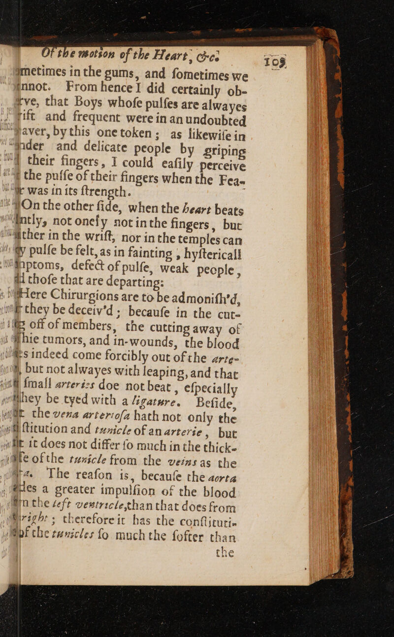 jmetimes in the gums, and fometimes we $nnot. From hence] did certainly ob- tve, that Boys whofe pulfes are alwayes .. gift and frequent were in an undoubted . waver, bythis onetoken; as likewifein “fader and delicate people by griping ™@ their fingers, I could eafily perceive its the puffe of their fingers when the Fea- Wr was in its ftrength. ‘On the other fide, when the heart beats ntly, not onefy notinthe fingers, but /M:ther in the wrift, nor inthe temples can /; y pulfe be felt, as in fainting , hyftericall aMiptoms, defect of pulfe, weak people, ai thofe that are departing: « Here Chirurgions are to be admonifh’d, |i they be deceiv'd ; becaufe in the cut. 18 off of members, the cutting away of i hie tumors, and in-wounds, the blood ills indeed come forcibly out ofthe arte~ iy, but not alwayes with leaping, and that iil fmall arterézs doe not beat , efpecially Whey be tyed with a ligature. Befide, WE the vena arterofa hath not only the (ith ftitution and tunicle of an arterie , but ilt 1t does not differ fo much in the thick- (pte ofthe tenicle from the veins as the v2 Ihe reafon is, becaufe the aorta . Ses a greater impulfion of the blood (itn the teft veutriclehanthat doesfrom M@iright ; thereforeit has the conflituti- uf the runicles fo much the fofter than | the 10$