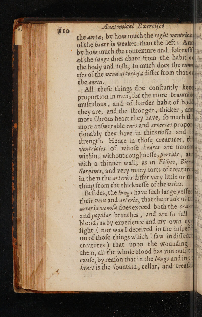 the aorta, by how much the right ventracit}\y( ofthe brart is weaker than the left: Amn by how much the contexture and foftnefif]:; ofthe /axgs does abate from the habit «4| ; the body and flefh, fo much does the exam), cles of the vena arterzo[a differ from that «qii che aorta. i All thefe things doe conftantly keeq},, proportion in mea, for the more brawnitigii,; mufculous, and of harder habit of boadh,, they are, and the ftronger , thicker , an b more fibrous heart they have, fo much tl. more an(werable ears and arteries propo, tionably they have in thickneffe and 14... flrength. Hence in thofe creatures, da M ventricles of whofe Aearts are imootihy, within, without roughneffe, portals, atm. with a thinner wall, as in Fi/bes, Birami Serpents, and very many forts of creature in them the arteries differ very little or mi thing from the thickneffe of the veras. Befides, the /sg5s have fach large vefles their vers and arterie, that che trunk of ti arteria venofa does exceed. both the cram and jugular branches, and are fo full blood, as by experience and my own eymi. fight ( nor was I deceived in the iniped on of thofe things which 1 faw in diffectt creatures ) that upon the wounding them, all the whole blood has run out; tt caufe, by reafon that in the Z«zgs and int! beart is the fountain, cellar, and treaftl En T =e eee mede doen Smee a