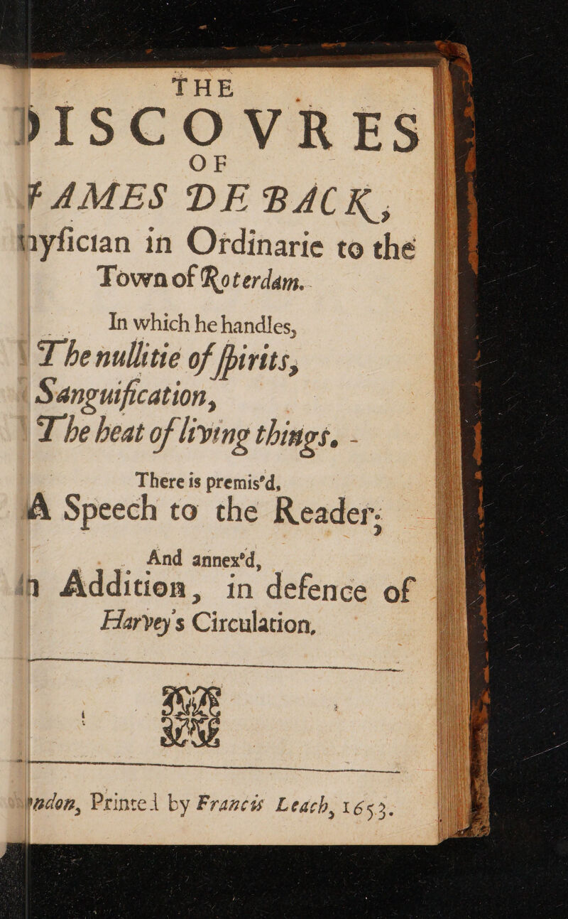 fF AMES DE BACK, BB nyfician in Ordinarie to che. PB Town of Roterdam.. d _. In whichhe handles, | 5 : J benullitie of pirits, Sanguification, | T be beat of living things, - There is premis'd, AA Speech to the Reader: | fu PAPE oa... And annexd, — 1 : in Addition, in defence of IE Harvey's Circulation, ii Se at ape a wedon, Printel by Francis Leach, 1655.