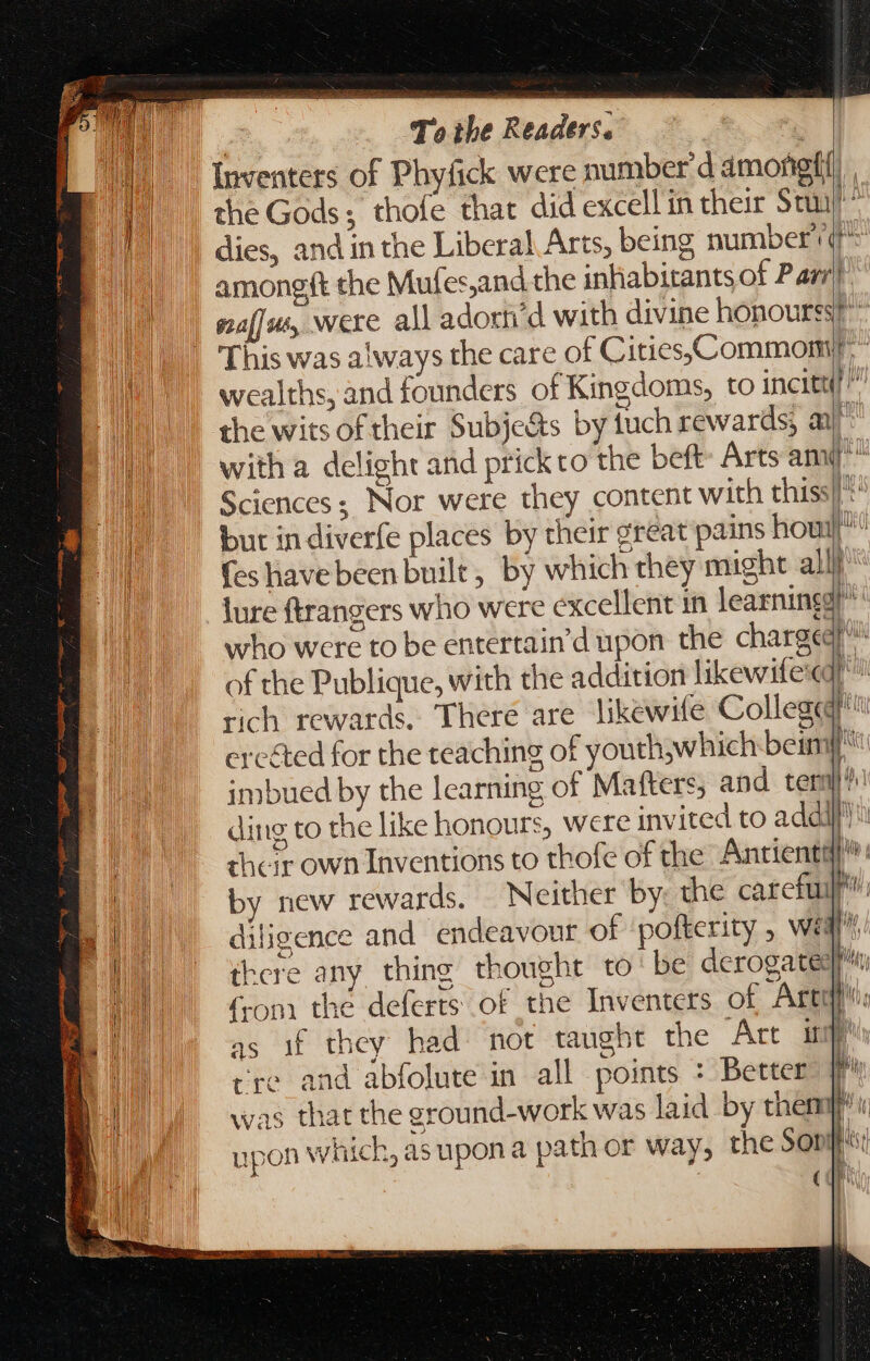 Mo +: * /  RETE mE aaa se 7 MARII chet Toc 2 SÉ. , m ERE. r ES. S  : Dm — e 94 = Ey.  ndum e = [4 € r = To the Readers. the Gods; thofe that did excell in their Stu s dies, and in the Liberal Arts, being number (* amongft the Mufes,and the inhabitants of Parr This was always the care of Cities, commomiy” wealths, and founders of Kingdoms, to incite?!” the wits of their Subje&amp;s by fuch rewards; au with a delight and prickto the beft- Arts am Sciences; Nor were they content with thiss a but in diverfe places by their great pains hou {es have been built, by which they might all} lure ftrangers who were excellent in learning] ^ who were to be entertain'd upon the charge” of the Publique, with the addition likewitee pa rich rewards. There are likewife College erc&amp;ed for the teaching of youthwhich beim [ut imbued by the learning of Matters, and teri}! ding to the like honours, were invited to addi their own Inventions to thofe of the Antientql^ by new rewards. Neither by: the careful diligence and endeavour of pofterity , weal there any thing thought to‘ be derogateqr (rom the deferts of the Inventers of Artqna as if they had mot taught the Art is | cre and abfolute in all points + Better » was that the ground-work was laid by them i h,asupona path or way, the Son: j (dra i M E L] ji i i hh ' upon WTEC