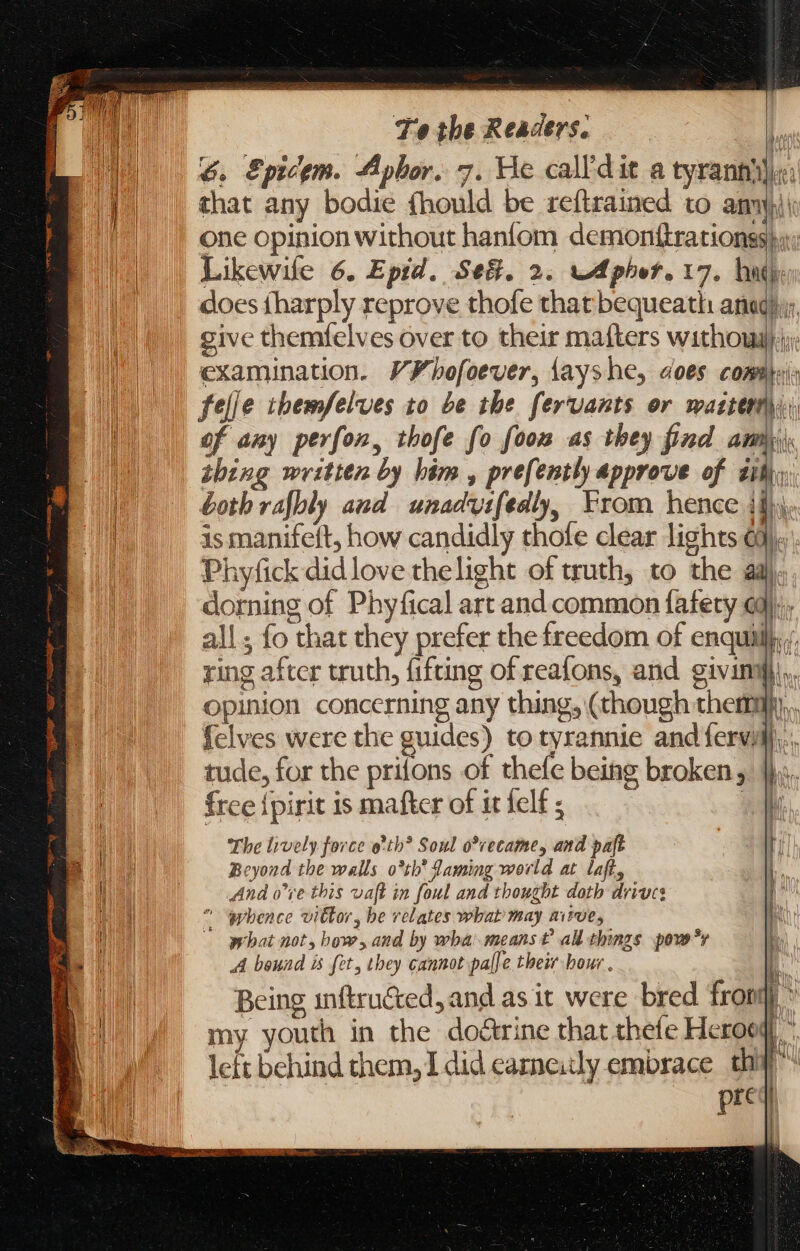 Te the Readers. un n 6. Epicem. Aphor. 7. He call'dit a tyranny) that any bodie fhould be reftrained to amny)i\ one opinion without haniom demonttrationss hy: Likewile 6. Epid. Se&amp;. 2. wApher. 17. hug TU v EE TES give themfelves over to their mafters withougy.:: examination. V¥hofoever, íayshe, does comiti: felle themfelves to be the fervants or mactert\y; of any perfon, thofe fo foom as they find + ie thing written by him, prefently approve of iil; both rafbly and unadvifedly, From hence ili. is manifeft, how candidly thofe clear lights Gi), p Phyfick did love thelight of truth, to the adj. dorning of Phyfical art and common fafety oj; all; fo that they prefer the freedom of enquililj,, ring after truth, fifting of reafons, and givin), opinion concerning any thing, (though them. {elves were the guides) to tyrannie and fervilj,., tude, for the prifons of thefe being broken, Jj... free {pirit is mafter of it felf ; 1 The lively force o! tb? Soul o*recame, and paft | Beyond the walls o*th’ Laming world at. laft, And o*re this vaft in foul and thought doth drives ^ “hence vitor, be relates what may aisve, what not, how, and by wba means t£ all things pove?r q A bound is fet, they cannot pal] e their bour . L Being inftructed, and as it were bred fron * my youth in the doàrine that thete Heroog) left behind them, I did carne:tly embrace tha pred |