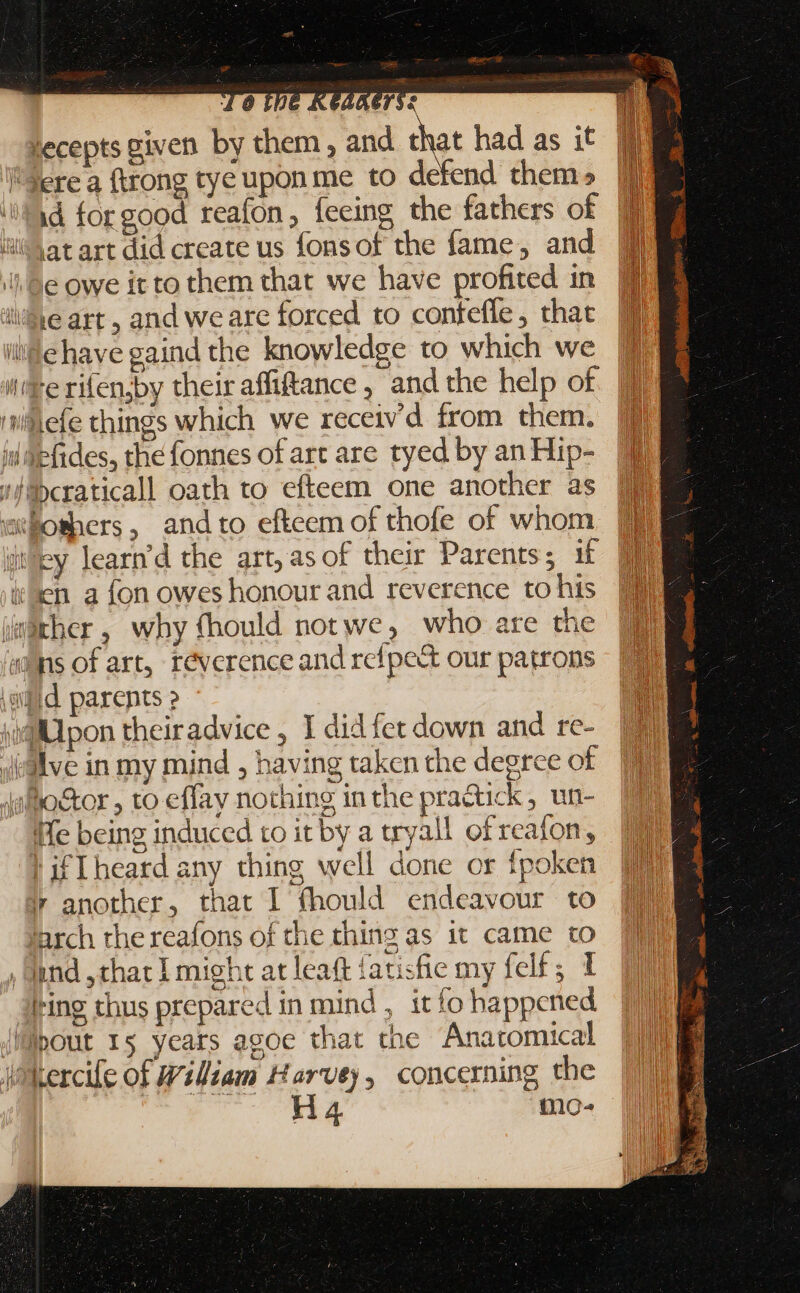 y E « T. ners: lecepts given by them , and that had as it Jere a (trong tye upon me to defend them» id for good reaton , feeing the fathers of iit Yat art did create us fonsof the fame, and Wi e owe it to them that we have profited in M je art, and we are forced to contefle, thac M ile have gaind the knowledge to which we n ee rifenjby theiraffitance , and the help of. |] efe things which we receiv'd from them. |ui iid fides, thefonnes of art are tyed by an Hip- UI '/ibcraticall oath to efteem one another as IE wiüboshers, andto efteem of thofe of whom “iby learn’d the art; asof their Parents ; if ie sen a fon owes honour and reverence to his über, why fhould notwe, who are th aims of art, réverence and refpe&amp; our patrons igi parents ? sif pon theiradvice , I didfet down and re- iialve in my mind , having taken the degree of Jaloctor , to effav nothing in the pra&amp;ick , un- Ife being induced to it by a tryall ofreafon, ! ifIheard any thing well done or fpoken ir another, that I fhould endeavour to fJarch the reafons of the thing as it came to , fund that I might at leaft fatisfie my felf; 1 ling thus prepared in mind , itío happened (iMpout 15 yeats agoe that the Anatomical ikercife of Wiliam Harvey, concerning the ones 's 7 mo-