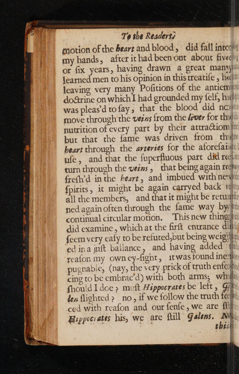 motion of the beart and blood, did fall intcd}il my hands, after ithad been out. about fived? or fix years, having drawn a great many learned men to his opinion in this treatile , h«c! leaving very many Pofitions of the antiemi do&amp;rine on which 1 had grounded my Íel£, hid was pleas'd tofay ; that the blood did noy move through the vezzs from the [ver for thn!) nutrition of every part by their attra&amp;tiom | | t but that the fame was driven from th heart through the arterses for the aforefaiut: ufe, and that the fuperfluous part did reek curn through the veins, that being again reap frefh’d in the heart, and imbued with newt {pirits , it might be again carryed back 1th all the members, and that it might be retui i ned again often through the fame way byil continual circular motion. This new thingy} did examine , which at the firft entrance ditt! {eem very eafy to be refuted,but being weig'lity: ed ina juft ballance, and having added tt; reafon my owney-fignt, itwas found ined pugnabie, (nay, the very prick of truth enfcofa cing to be embrac'd) with both arms, wl | fhouid I doe &gt; muft Hzppocrates be left, Gil: len {lighted &gt; no, if we follow the truth feel ced with reafon and our fenfe , we are ft} Hippocrates his, we are {till galess. AV | thei l \ oe TW Nia