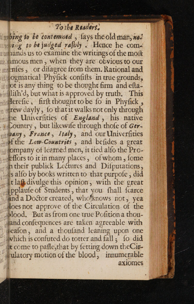 'mibzzg to be contemned , {ays theold many, sez wpzog to bejudged rafoly . Hence he coms i: uipanids us to examine the writings of the moft ii, MOus men, when they are obvious to our n@entes , or difagree from them. Rational and (gogmatical Phyfick confifts. in true grounds, iot isany thing to be thought firm and efta- yi¢iflith’d, but what is approved by truth. This fulerefie , firft thought tobe fo in Phyfick , ; iirew dayly, fo thatit walks not only through Jane Univerfities of Exgland, his native Country , but likewife through thofe of Ger- cuipany France, Italy, and our Univerfities 4m the Low-Coustries , and befides a great jflompany of learned men, it tied alfo the Pro- -deffors to itin many places, of whom, fome xn their publick Lectures and Difputations, ‘as alfo by books written to that purpofe , did at las divulge this opinion, with the great pitPplaufe of Students, that you fhall fcarce Jnd a Do&amp;or created, whotknows not, yea aloes not approve of the Circulation of the . Mood. But as from one true Pofitiona thou- -. diand confequences are taken agreeable with  deafon, and a thouland leaning upon one “@which is confuted do totter and fall; fo did  ll come to pafle,that by fetting down theCir- ulatory motion of the blood, innumerable | axiomes