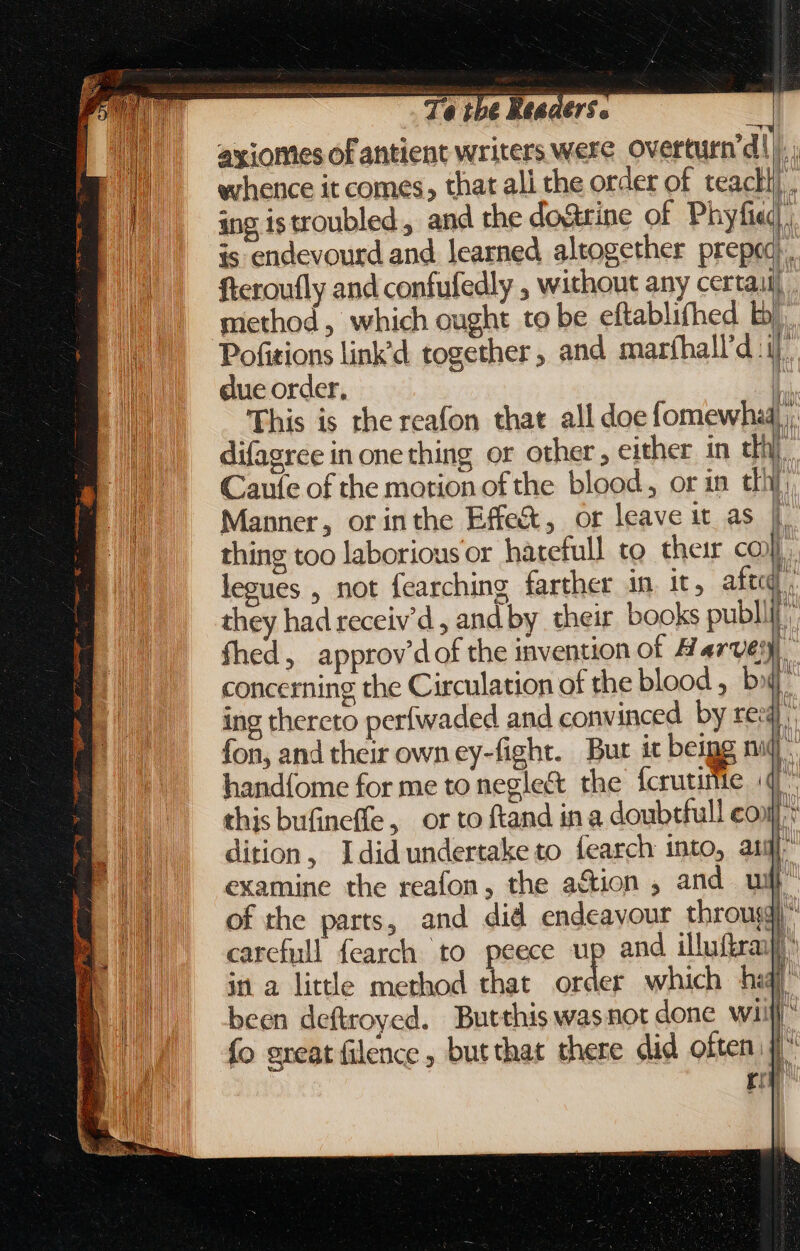 axiomes of antient writers were overturn d Ü T whence it comes, that all the order of teacll . ing istroubled , and the do&amp;rine of Phyfied. is endevourd and learned altogether preped. fteroufly and confufedly , without any certaiij method, which ought to be eftablifhed by Pofitions link'd together, and maríhall'd i due order, ] This is the reafon that all doe fomewhad),, difagree in one thing or other, either in th), Caute of the motion ofthe blood, or in thy Manner, or inthe Effe&amp;, or leave it as |. thing too laborious or hatefull to their co} ai ° e ° j legues , not fearching farther 1m 1t, aft. | p te they had receiv'd , and by their books publi: fhed, approv'dofthe invention of Harvey concerning the Circulation of the blood , bx ing thereto perfwaded and convinced by ree | Wwe A fon, and their own ey-fight. Bur it beigg mid. handíome for me to negle&amp; the fcrutime (47 this bufineffe, or to ftand in a doubtfull cop: dition, Idid undertake to fearch into, aig examine the reafon, the action , and wih’ of the parts, and did endeavour throug)” carefull fearch to peece up and illuftraif jn a little method that Ag A which hl been deftroyed. Butthis was not done wii fo great filence butthat there did often. D rey | |
