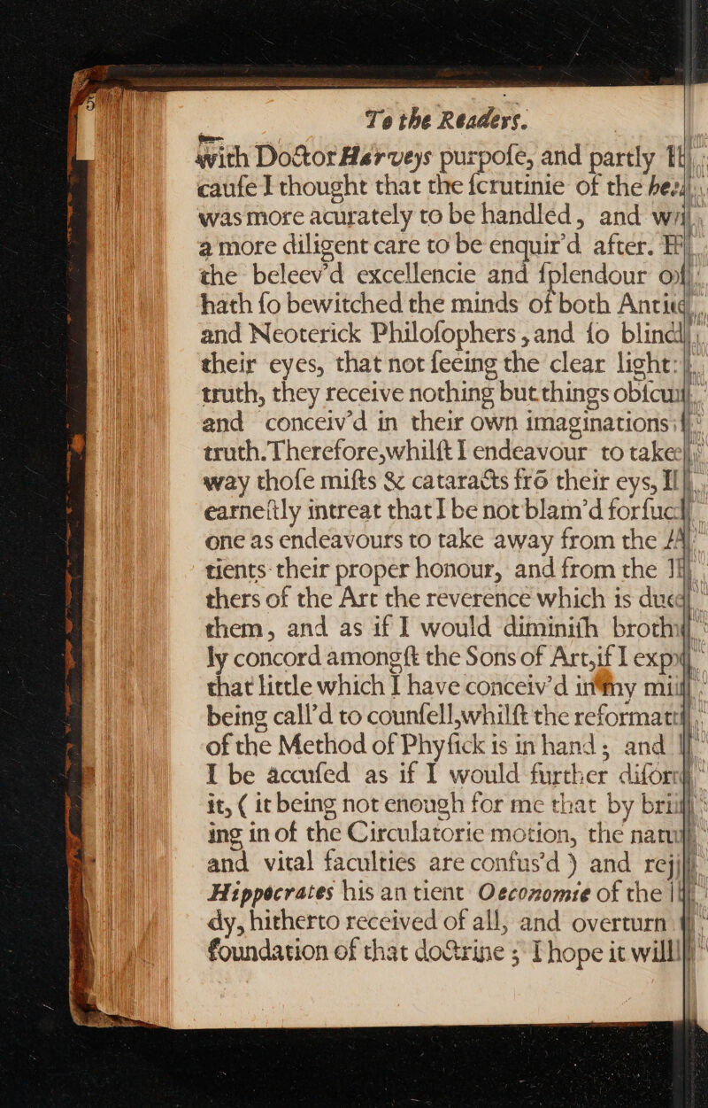 hy Te the Readers. | with Do&amp;or Harveys purpofe, and partly th); caufe I thought that the fcrutinie of the heed. was more acurately to be handled, and wj. a more diligent care to be enquir’d after. Hi) the beleev'd excellencie and fplendour of hath fo bewitched the minds of both Antiq, and Neoterick Philofophers , and fo blinclj; their eyes, that not feeing the clear light]. truth, they receive nothing but things obicuil}. and conceiv'd in their own imaginations if}: truth. Therefore,whilft I endeavour to take]: way thofe mifts &amp; cataracts fro their eys, HE. earne(ly intreat that I be not blam’d forfucd one as endeavours to take away from the 4 [ tients their proper honour, and from the i), thers of the Art the reverence which is dueg| ^ them, and as if I would diminiíh broth ly concord amongft the Sons of Artjif I expx that little which I have conceiv'd infny mi being call'd to counfell,whilft the reformat. of the Method of Phyfick is in hand; and I I be accufed as if I would further difornf, it, ( it being not enough for me that by briifl : | | | ing in of the Circulatorie motion, the natu. and vital faculties are confus'd ) and rejill Hippocrates his an tient: Oecozomie of the |i $ dy, hitherto received of all; and overturn 4: foundation of that doGrine 5 I hope it willl)” qu Í l T] | | |