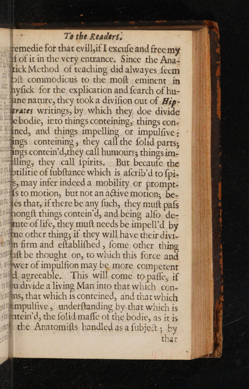 - To the Readers, temedie for that evill,if I excufe and free my yf of it in the very entrance. Since the Ana ; tick Method of teaching did alwayes feem bit commodious to the moft eminent. in hyfick for the explication and fearch of hu- _ ane nature, they took a divifion out of Hzp- Erates writings, by which they. doe divide yt le bodie, into things conteining; things con taned, and things impelling or impulfive : “hing conteining 5 they call the folid partss “dings contein’d,they call humours; things im- “ling, they call ipirits. But becaufe the T Ibulitie of fubftance which is afcrib’d to f; p Mts, may infer indeed a. mobility or prompt. NS to motion, but not an a&amp;ive motion; be- “Ges that, if there be any fuch, they muft país ji Hong tt things contein'd, and being alfo de- tute of life, they muft needs be impell'd by ime other thing; if they will have their divi- wn firm and eftablifhed , fome other thing ft be thought on, to which this force and ;!'Pwer of impulfion may be more competent A aerecable. This will come to pafíe, if li divide a living Man into that which con- (lins, that which 1s conteined, and that which i'fimpulfive ,' underftanding by-that which is fidintein d, the folid maffe of the bodie, as it is iH) the Anatomifts handled as a fubjet ; by : ) thar