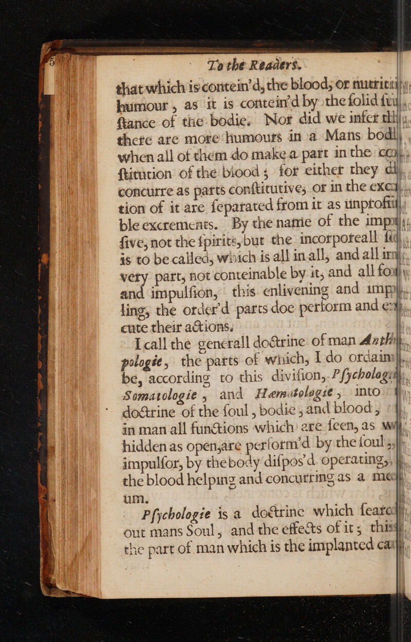 —— a OA i Se a Ae EE = Vie ike si elon iach | To tbe Readers. that which iscoritein'd, che blood; or nutriti humour , as it is contein’d by the folid fui. ftance of the: bodie; Nor did we infer tlli there are more humours ina Mans bodil when all of them do make a. part in the coy. {titution of the blood; for either they al). concurre as parts conftitutive; or in the exci, . tion of it are feparated from it as tinproftili ble excrements. By the namie of the imipotlu five, not the {pirite,but the incorpoteall fij. is to be called, which is all inall, and all m Ar, very part, not conteinable by it; and all font) and impulfion, this enlivening and impo. ling, the order’d parts doe pertorm and e. cute their aCtions. Icallthe generall do&amp;trine of man A oil). pologée, the parts of which, I do ordaim|.. be, according to this divifion,. P fycbologith, Somatologie , and Hemeatologse , into do&amp;rine of the foul , bodie ; and blood, : 4), in man all fun&amp;ions which: ere feen, as wl hidden as openjare perform’d by the ioul, I, impulfor, by thebody difpos'd operating, b. the blood helping and concurring as a me  um. | Pfychologie is a do&amp;rine which feared. out mans Soul, and the effects of it; thisy, the part of man which is the implanted cai.