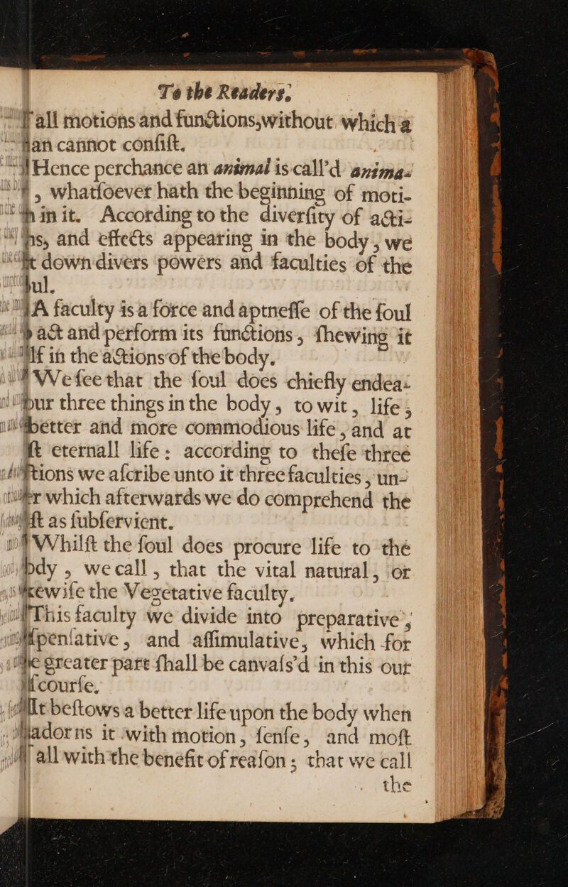l'all motions and fun&amp;tions,without which &amp; “dan cannot confit. | “i Hence perchance an animal is.call' d. angmas $, whatfoever hath the beginning of moti- “Win it. According tothe diverfity of ai “ilps, and effects appearing in the body, we “Ee down divers powers and faculties of the bul. | i; | 74A faculty isa force and aptneffe of the foul pact and perform its functions , fhewing it Nf in thea&amp;tionsof the body. I W'efeethat the foul does chiefly endea- ur three things inthe body, to wit, life 4 better and more commodious life , and at ft eternall life; according to. thefe three iftions we afcribe unto it three faculties , un- tir which afterwards we do comprehend the (Witt as fubfervient. | V -S WVhilft the foul does procure life to thé bdy , wecall , that the vital natural, or slikew ife the Vegetative faculty. if This faculty we divide into preparative’, Wpeníative, and affimulative, which for ihe greater part fhall be canvafs'd in this our lí courfe, [Mit beftows a better life upon the body when adorns it with motion, fenfe, and moft JM all with the benefit of reafon ; that we call the