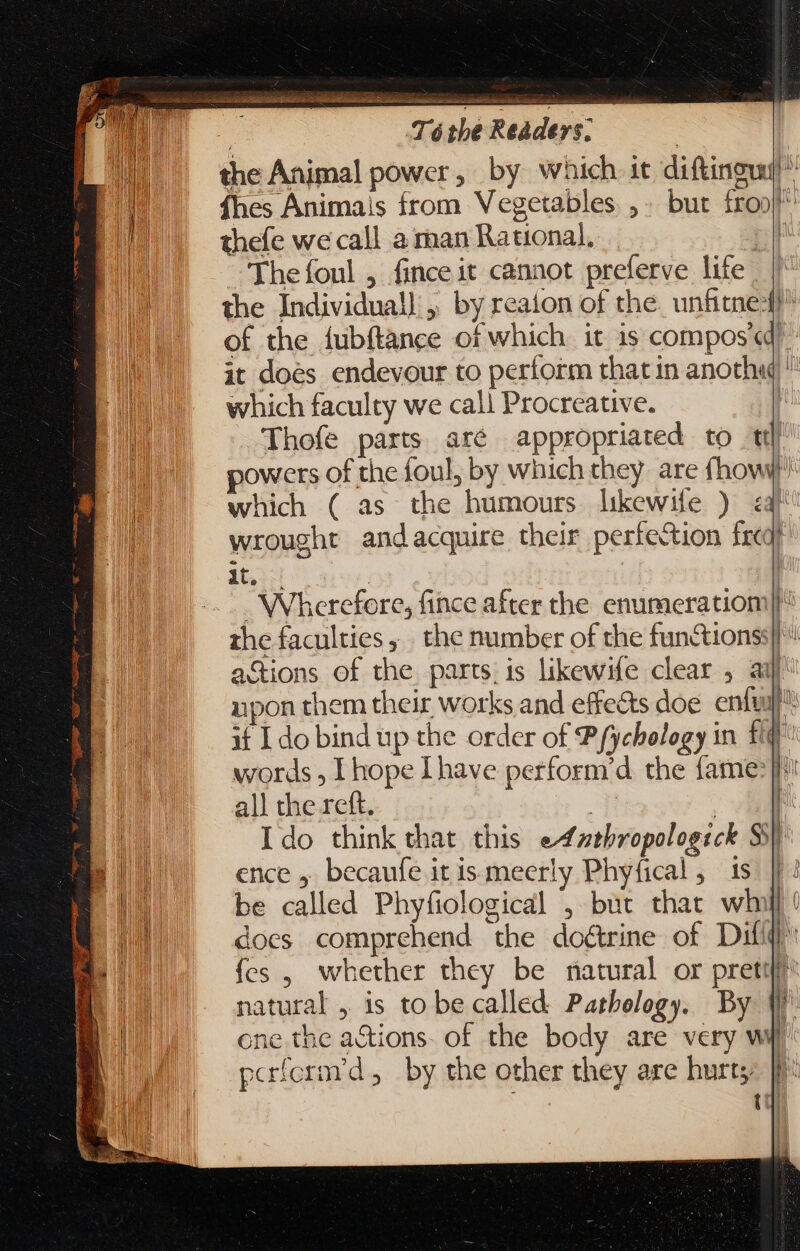 the Animal power, by which it diftingud ^ fhes Animais from Vegetables,» but froo| thefe we call a man Rational, ; ~The foul , finceit cannot preferve life | the Individual, by reaion of the. unfitne4!^ of the íubítance of which. it is compos «d it does endevour to perform that in anoth«  which faculty we call Procreative. | Thofe parts aré appropriated to ttl powers of the foul, by which they are (how which ( as the humours likewile ) &lt;a wrought andacquire their perfection freq) it. | | Wherefore, fince after the enumeratiom| the faculties, . the number of the fun&amp;ions;| « actions of the parts. is likewife clear , ar upon them their works and effects doe ental if I do bind up the order of Pfychology in f words , Ihope Ihave perform'd the fame: i all the rett. | E Ido think that this eAfzthropologick Ss ence . becaufe itis meerly Phyfical, is ||! be called Phyfiological , but that wh wu does comprehend the doctrine of Dif fes , whether they be natural or preti natural , is to be called Pathology. By n one the actions. of the body are very wy paríorm'd, by the other they are hurts: [l^ udi