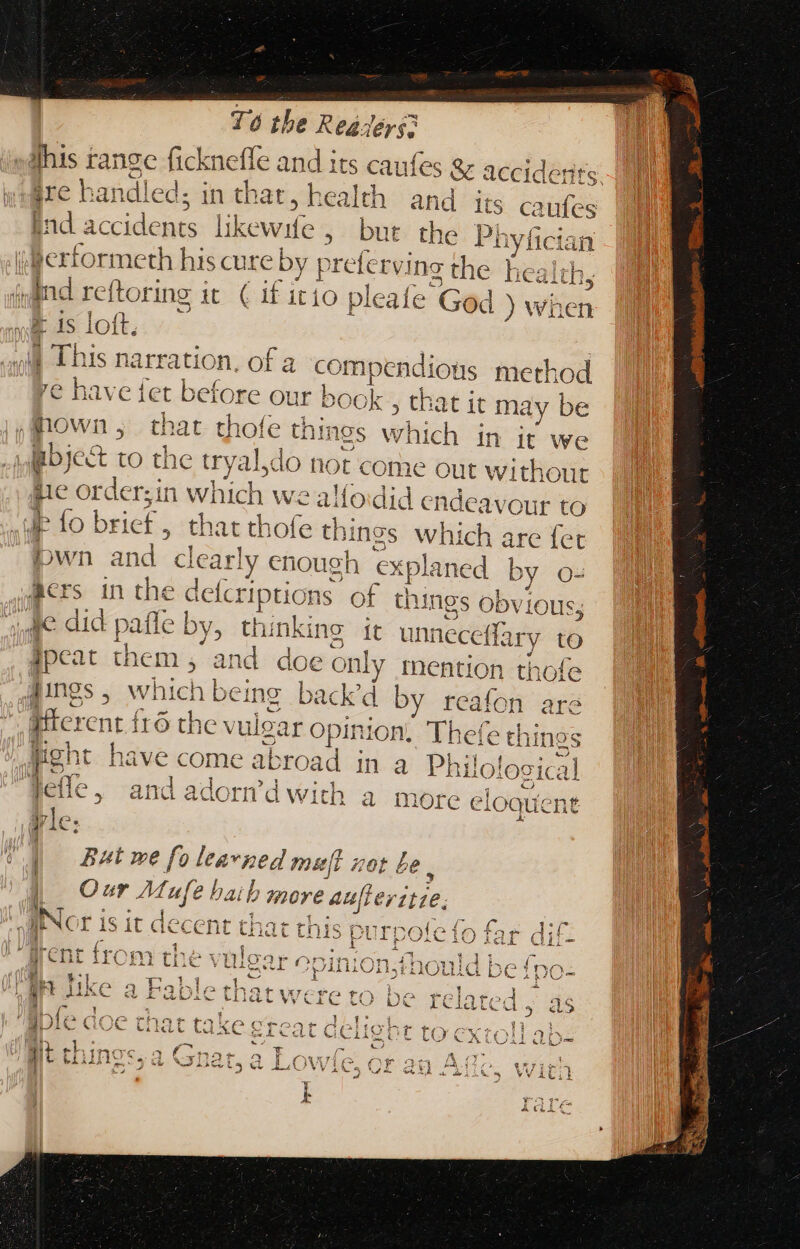 this range ficknefle and its caufes &amp; acc id wt &amp; VO ware handled l; in that, health and its caufes ind accidents likewife, bur the p HN jferformeth his cure | 5s preferving rite healt iind reftoring it ( if itio pleafe God 3 wie &amp; is loft,  Diis narration, ofa compendious method AL re have fet before our book , that it ma iy be po WB ; É that thofe things which in it we Boject io the try yal,do not come out without hic or rderzin Vii we alloidid endeavour to ip fo brief, that thofe th; ings which are fet bwn and. clearly enough ex ‘planed by o- Mrs in ra delc riptions of things Obvious, Je did pail e by, “cai: it unneceffary to Ipcat the m, and doe only tention thofe Angs, which be ing back'd by reafon are fitcrenr | fro the vul VPE NA Thefe thi ines I have come abr road ; ina Philo! logical OR ond adortd wid peice, AiG dadorn a witD a I more e eloquent vie. ; Aa RW i | But we fo learned muft | set £e. Our Muy d. P more auft MEUS Nor i 1 1 = nti ii i1 I  Y nouid DC T -— Ab a P ys f Sob a ( 'pinion, E La