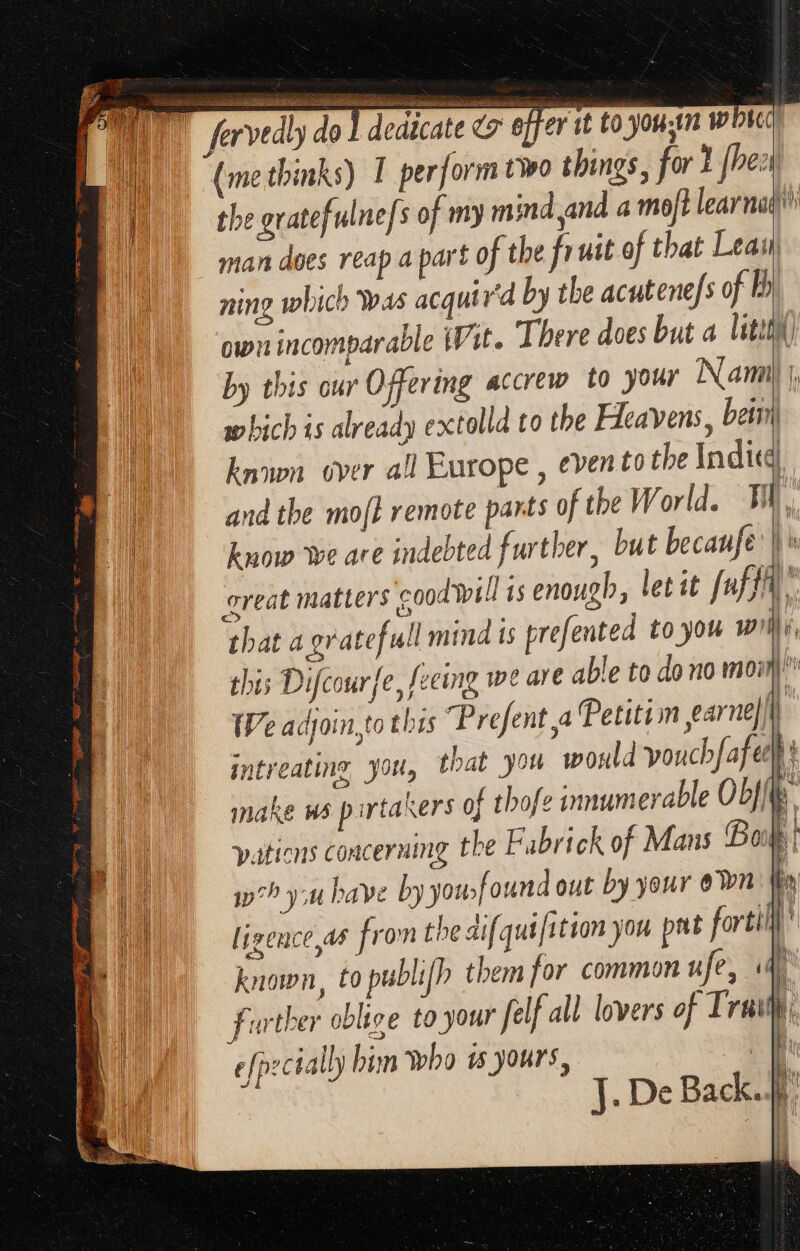known over all Europe , evento the Indic and the mo[I remote pants of the W orld. Ti, know we are indebted further, but becaufe | » great matters cood will is enough, let it [uffÀ that a gratefull mind ts prefented to you wi, this Difcourfe, feeing we are able to do no moin We acjoin,to this Prefent a Petition earne||i) intreating you, that you would voucbfafet | make ws pirtakers of thofe innumerable Obf{te pations concerning the Fubrick of Mans Boop | i^? y; have by youfound out by your own Wo ligence,as from the aif qui[ition you pat forti known, to publifh them for common u fe, ae further oblige to your felf all lovers of Truly, efp:cially him who is yours, i
