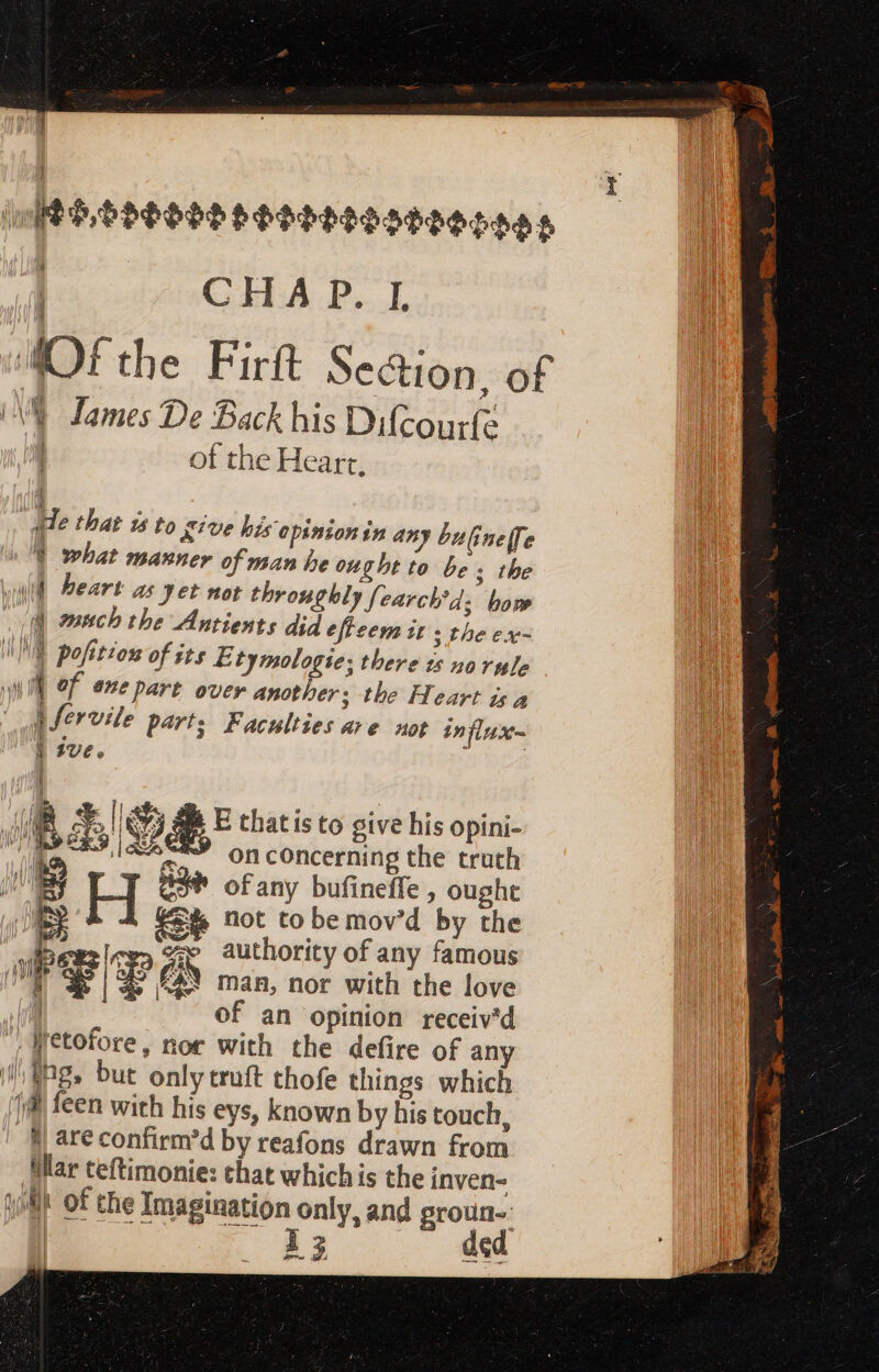 MED, SSSOSS PSOddESSe0g¢005 | CHA P. I. AOfthe Firft Section, of AW James De Back his Difcourfe | of the Heart. Me that i5 to eive his opinion in any bulineffe V what manner of man be ought to bes the wall Beart as yet not throughly fearch'd; bow Ul manch the Antients did efleem it s the ex- WE pofito of ite E tymologie; there ts norule Will ef exepart over another; the Heart is a e fervile part; Faculties are not in firs j ive. | JUR x | 5 E that ís to give his opini- VPE ML on concerning the truth 5 Id ae of any bufineffe , ought not to be mov'd by the : le» Ge authority of any famous | L&amp; dE £N E JE. (A N man, nor with the love | of an opinion receiv'd | Hetofore, nor with the defire of any Wl hg, but only truft thofe things which jl feen with his eys, known by his touch, 4 XD Qu