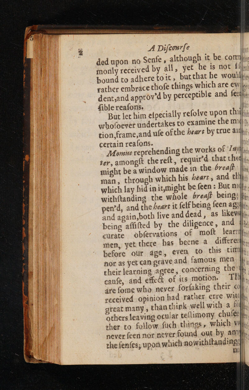 oni aide ian i Sha pease A Se eas! Saisie E IGNI: tte aor AP De OB i A Difcaurfe ded upon no Senfe , although it be con bo monly received by all, yet he is not fj bound to adhere to tt , butthat he woullj« rather embrace thofe things which are wy dent,and approv’d by perceptible and feet) fible reafons. ) ~ Burt let him elpecially refolve upon chil, whofoever undertakes to examine the m5 tion,frame,and ufe ofthe bears by true aij certain reafons. | Momus veprehending the works of ail ter, amongft the reft , requir’d that cheq,), might be a window made in the 4reaft | man, through which his 4earr , and thi}, which lay hid in it,might be fen: But nul, withftanding the whole breaft being; lli. pen'd, and the beart it felf being feen agi, and again,both live and dead, as likevwh), being aflifted by the diligence, and qi curate obfetvations of moft learrify, men, yet there has beene a differect,., before our age, even to this timi nor as yet can grave and famous men |i their learning agree, concerning the : I 1 It canfe, and effect of its motion. Titi, are fome who never forfaking their cop received opinion had rather erre with. great many , than think well with a fq). others leaving ocular teflimony c b ther to follow fuch things, which vj, never feen nor never found out, by anny, the fenfes; upon waich nowithitandings|)” ui | i