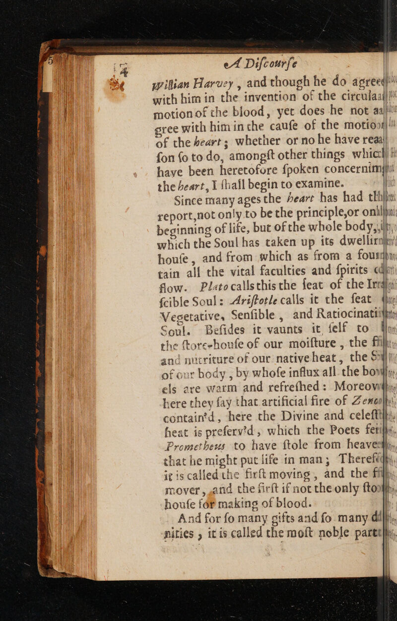 RS ae cn RM deo idea ath a Ah ck eA Difcourfe x wilian Harvey , and though he do agreed) with him in the invention of the circula]! motion of the blood, yet does he not aai}ili gree with him in che caufe of the motio»! of the beart; whether or no he have reaaj fon (o to do, amongft other things which E have been heretofore fpoken concernimpi the beart, I (hall begin to examine. i Since many ages the Pearr has had thi} report,not only to be the principle,or onilju: beginning of life, but of the whole body,.ifiy, which the Soul has taken up its dwellirnjn houfe, and from which as from a foutdbu tain all the vital faculties and fpirits «di fow. Pl«tocallsthische feat of the Irrdo {cible Soul: 4riffotle calls it the feat Qu Vesetative, Senfible, and Ratiocinatt! ko Soul. Befides it vaunts it, felf to lm the ftore-houfe of our moifture , the ffir. and nucriture of our native heat, the SW of our body , by whofe influx all. the bow n els are warm and refreíhed : Moreow here they fay that artificial fire of Z esenlhi containtd, here the Divine and celeftilti. heat is preferv'd, which the Poets fetill. Prometheus to have ftole from heavesm, that he might put life in man; Thereff, itis called the firft moving, and the fil, | it i T m mover, ,and the firft if not the only fto: b . houfe for making of blood. 1 And for fo many gifts and fo many dif}, nities , itis called the moft noble parttihy,