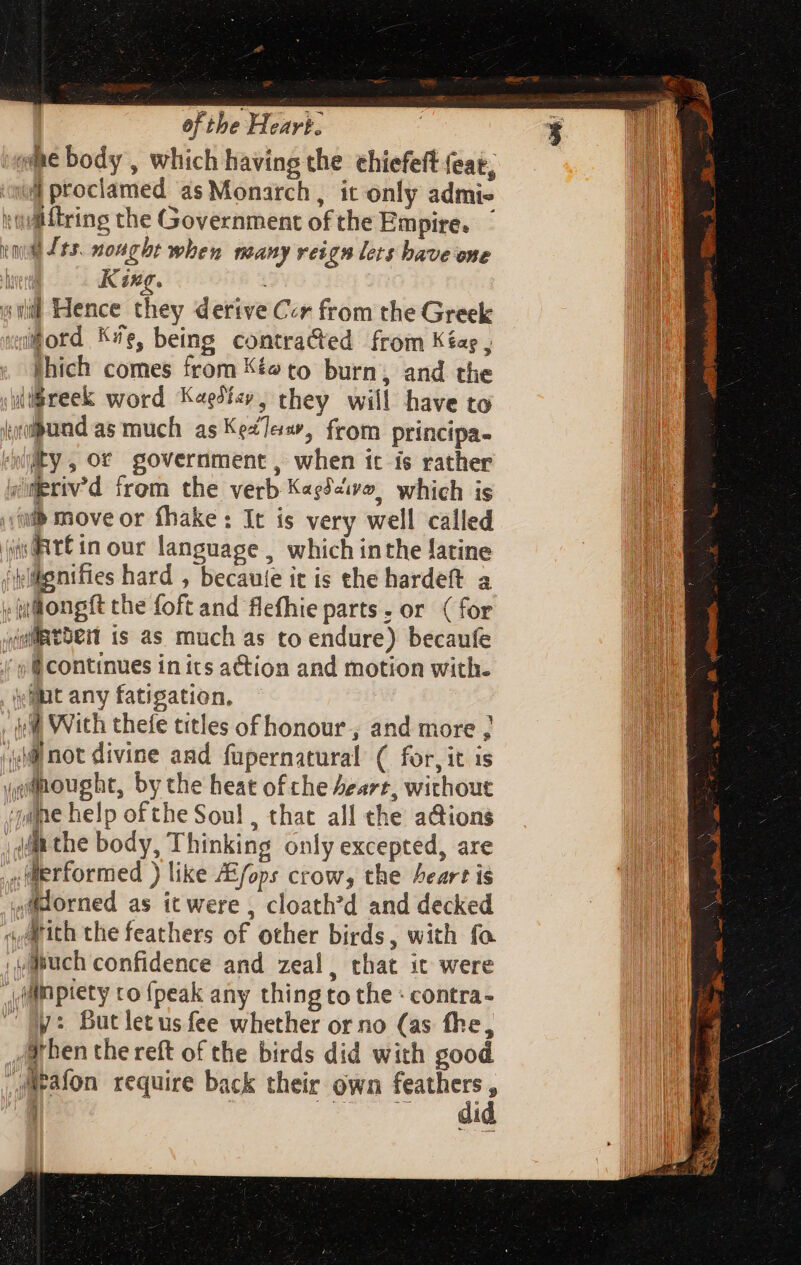 we body , which having the chiefeft feat, ed proclamed as Monarch, it only admis wdMitring the Government of the Empire. tg Sts. nought when many reign lets have one J King. (14 Hence they derive Ccr from the Greek ford K/e, being contracted from Kéag , shich comes from Kéwto burn, and the igreek word Kaedicy, they will have to inipund as much as KeZTes, from principa- «by, or government, when it is rather ymeriv’d from the verb K«ePve, which is db move or fhake: It is very well called jis@tE in our language , which inthe latine jplikgnifies hard , becaute it is the hardeft a :judongft the foft and flefhie parts. or ( for (mRtoer is as much as to endure) becaufe (9 @ continues in its action and motion with. illut any fatigation, ie With thefe titles of honour, and more ; ‘vii not divine and fupernatural ( for, it is «pitought, by the heat of che Aeart, without game help of the Soul , that all the a@ions iit the body, Thinking only excepted, are , Merformed ) like /Efops crow, the heart is 4Mdorned as tt were , cloath’d and decked a Arith the feathers of other birds, with fo ,wapuch confidence and zeal, that it were ffl piety co {peak any thing to the : contra- ^ My: Butletusfee whether or no (as fhe, Arhen the reft of the birds did with good ,JMeafon require back their own feathers , | did