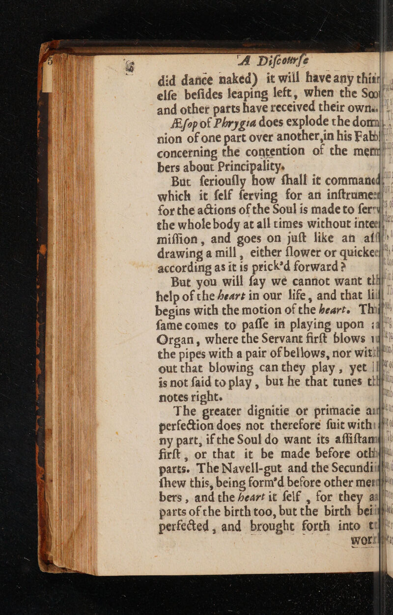 | A Difcourfe did dance naked) it will have any thisr] , elfe befides Jeaping left, when the Sq” and other parts have received their own. JEfop of Phrygia does explode the dom) . nion of one part over another,in his Fabh| concerning the contention of the ment!” bers about Principality. But ferioufly how fhall it command) . which it felf ferving for an inftrumes| for the actions of the Soul is made to feri the whole body at all times without intel,” miffion, and goes on juft like an affi drawing a mill, either flower or quickee||’) according as ít 1s prick'd forward? . But you will fay we cannot want tll help of the Heart in our life, and that lii begins with the motion of the bearz, Thoi fame comes to paffe in playing upon 4) Organ, where the Servant firft blows 1g)*! the pipes with a pair of bellows, nor wit: out that blowing canthey play, yet ||| is not faid to play , but he that tunes tH notes right. The greater dignitie or primacie ail perfection does not therefore fuit with ny part, if the Soul do want its affiftam) '\