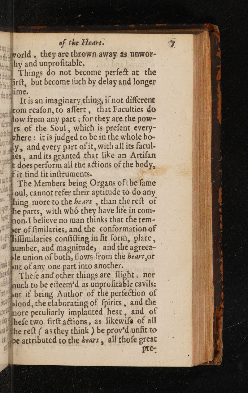 drorld, they are thrown away as unwor- don §H and unprofitable, 444 Lhings do not become perfe&amp; at the »ulirft, but become tuch by delay and longer lime. '] Itisan imaginary thing, if not different irom reafon, to affert, that Faculties do - how from any part ; for they are the pow ars of the Soul, which is prefent every- where : it is judged to be in the whole bo- ily, and every part of it, with all its facul. “Bes, and its granted that like an Artifan k doesperform all the actions of the body,  Kit find fitinftruments. 71 The Members being Organs ofthe fame | . oul, cannot refer their aptitude to do any ^ hing moreto the Peart , than thereft of he parts, with who they have lite in com- lnon.I believe no man thinks that thetem- Ser of fimilaries; and the conformation of |. «lffimilaries confilting in fit form, place, i Sumber, and magnitude, and the agreea- ple union of both, flows from the bearr,or but of any one part into another. Thete and other things are flight. ner nuch to be efteem'd as unprofitable cavils: wut if being Author of the perfection of lood, the elaborating of fpirits , and the it“Winore peculiarly implanted heat, and of i Mhefe two firftacttons, as likewife of all yu Mhe reft ( asthey think ) be prov’d unfit to be attributed to the heart, all thofe pn |  v 1 4 Tuv d LY | Pd fu 1 [v Jp 14 Pi Ly D