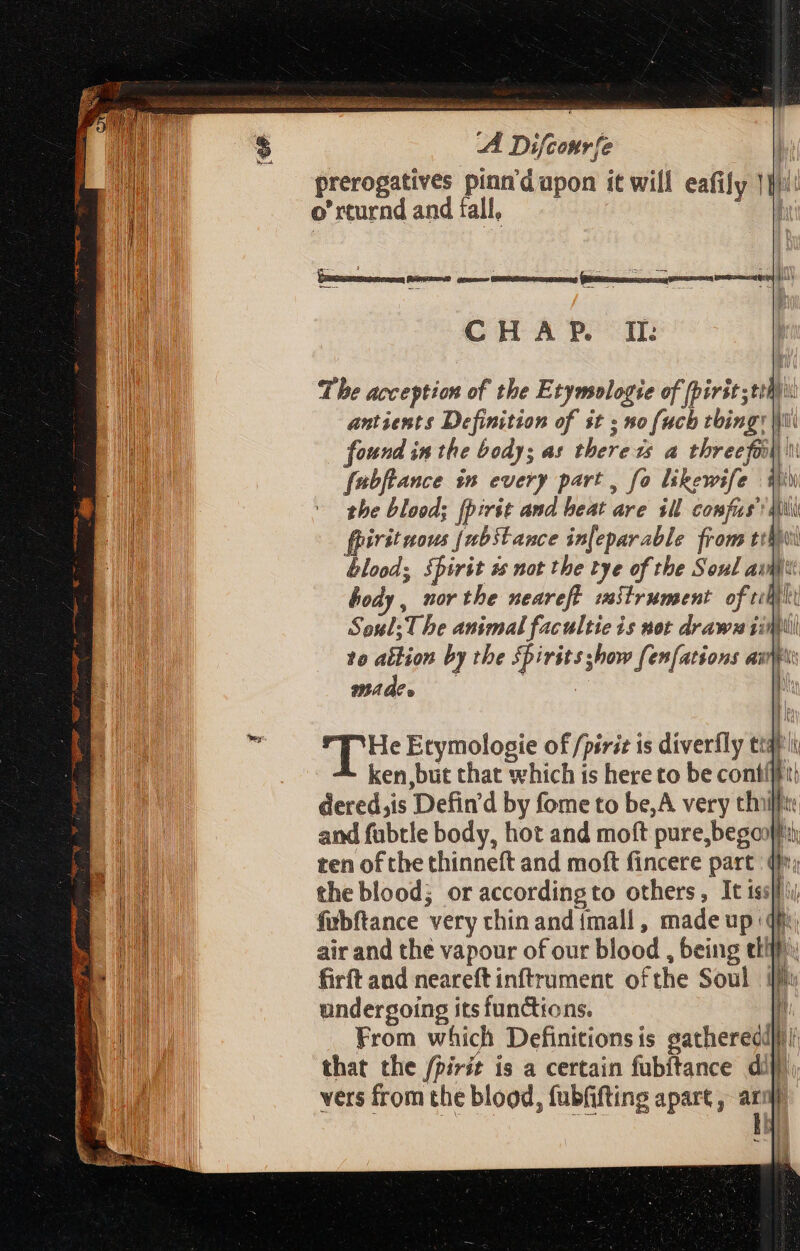 lai ea NR a th ie ts EE A Difconr fe prerogatives pinn'dupon it will eafif T | o' rcurnd and fall, Y : : 5 - AN : s - das — : IPNENDUSSINI hi) CHAP. II: Tbe acception of the Etymsologie of [irit ;tthyi antients Definition of $t ; no fuch thing: Wu found in the body; as there ss a threefei u fabftance in every part , fo likewife Win the blood; (pirit and beat are ill compfis’ dii fpiritaous fubstance in[eparable from tili blood; spirit és not the tye of the Soul av: Body, nor the neareft vaiirument. of ilit Soul; T be animal facultie is not draw iim to allion by the Spirits show fen[ations avi made. i ue Etymolosie of /pirit is diverfly ttal ken,but that which is here to be contiff'ii dered,is Defin'd by fome to be,A very thiill: and fübtle body, hot and moft pure, beganff ten ofthe thinneft and moft fincere part (Ir; the blood; oraccordingto others , It is: fubftance very chin and {mall , made up: air and the vapour of our blood , being tl! firft and neareft inftrument ofthe Soul i undergoing its functions. i From which Definitionsis gatheredd}#! that the /pirit is a certain fubitance dili vers from the blood, fubfifting apart, ara)