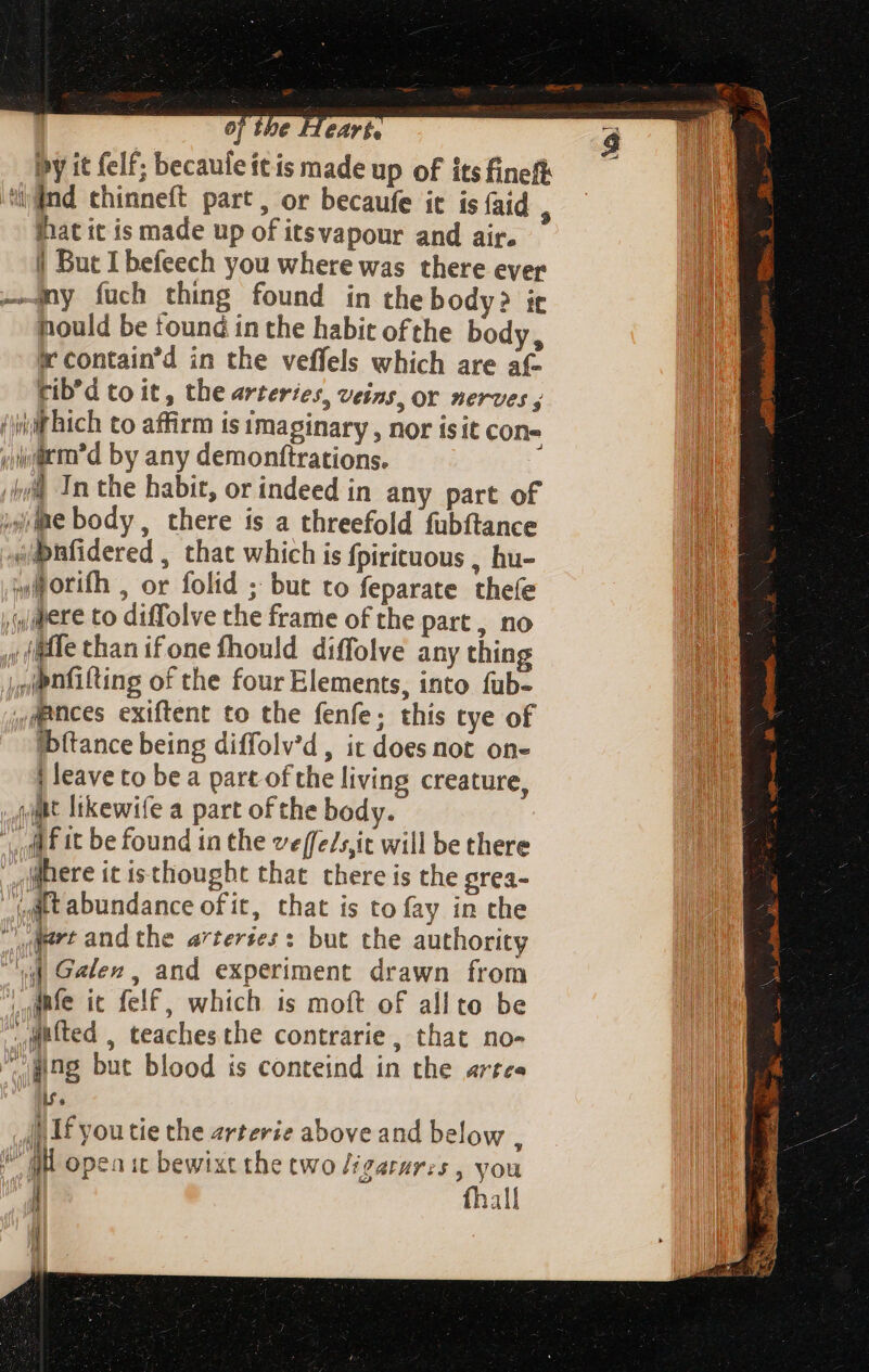 by it felf; becaule itis made up of its fineft ind chinneft part, or becaufe it is {aid , that it is made up of itsvapour and air. | But I befeech you where was there ever I —ny fuch thing found in thebody? it M hould be found in the habit ofthe body, TM x contain’d in the veffels which are af- cib’d to it, the arteries, veins, or nerves; (iif hich to affirm is imaginary , nor isit cons yiwarro’d by any demonftrations. i In the habit, or indeed in any part of ye body , there is a threefold fubftance «bnfidered , that which is fpirituous , hu- w@orifh , or folid ; but to feparate thefe  («Mere to diffolve the frame of the part , no t w (iffe than ifone fhould diffolve any thing | ,ipnfifting of the four Elements, into fub- fpnces exiftent to the fenfe; this tye of Tid ibítance being diffolv'd, it does not on- Ult | leave to bea part ofthe living creature, i 4 Ut ltkewife a part ofthe body. MF it be found in the veffe/sjit will be there here it isthought that there is the grea- (Ait abundance ofit, that is to fay in the S dMrt and the arteries: but the authority “ld Galen, and experiment drawn from M ante it felf, which is moft of allto be Me gifted , teaches the contrarie, that no- * ging but blood is conteind in the artes lf. |) If you tie the arterie above and below , ME opea it bewixt the two /igarures , you |]