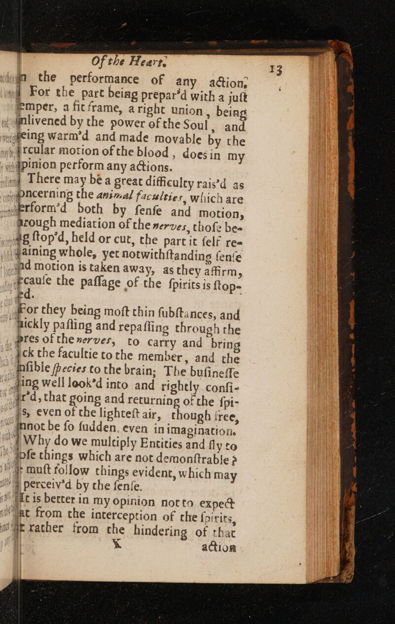 win the performance of any action, of For the part being prepar^d with a jut n femper, a fit frame, aright union ; being n «| nlivened by the power of the Soul , and moulleing warm'd and made movable by the si rcular motion ofthe blood , does in my 'sillpinion perform any actions. Jind There may bé a great difficulty rais'd as amipncerning the 297,2] faculties, which are swiPrform'd both by fenfe and motion, _ rough mediation of the nerves. thofe be- oo 8 ftop'd, held or cut, the part it felf re- ,daining whole, yet notwithitanding fenfe ld motion is taken away, asthey affirm, ,iFcaule the paffage of the fpiritsis ftop- WFor they being moft thin fubftances, and Jickly pafling and repaffing through the pres of the nerves, tO carry and brin | ick the facultie to the member, and the infible becies cothe brain; The bufineffe ‘tog well look'd into and rightly confi- Jr d, that going and returning of the fpi- XR» even of the lighteftair, though free, ™ moot be fo fudden, even in imagination. | Why do we multiply Entities and fly to ^ ipfe things which are not demonftrable > i mutt follow things evident, which may J^ percetv'd by the fenfe. | i Mt is better in my opinion notto expect ne from the interception of the Ípirits, (WE rather from the hindering of tbat iL | X action { P  I