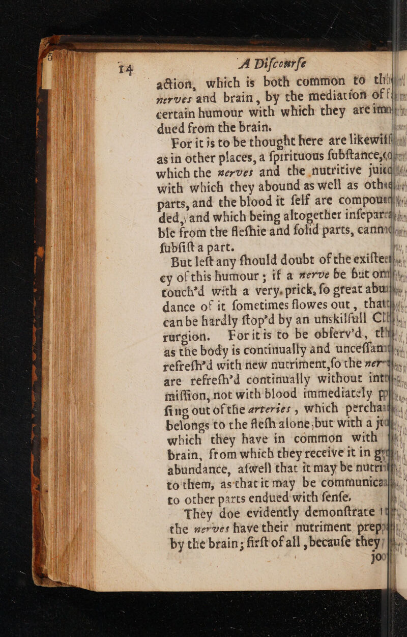 14 A Difcourfe AM adion, which is both common to thói i i merves and brain, by the mediation ef fib TA certain humour with which they are imn)y) . dued from the brain. | For it is to be thought here are likewilft:) as in other places, a fprrituous fubftance,qqpr which the xezves and the nutritive juiequi. with which they abound as well as othegii parts, and the blood it felf are compoutqi. ded, and which being altogether infeparca:,), ble from the flefhie and folid parts, cann. fubfift a part.  But leftany fhould doubt ofthe exiftess),, cy of this humour ; if a serve be but orn. touch'd with a very. prick, fo great abun, dance of it fometimes flowes out , that}; can be hardly ftop'd by an utskilfall Clit. rurgion. — Foritis to be obferv'd, tii as the body is continually and unceffaniy),, refrefh’d with new nucriment,fo the zer-q,,. are refrefh’d continually without inttihy, miffion, not with blood immediately pop. 114 fing out ofthe arteries , which perclraaihi,;, n belongs to the flefh alone;but with a yop), ] which they have in common with jf) Hh brain, from which they receive it in gy. | abundance, afwell thac it may be nuceiWh. ’ ! to them, asthatit may be communicasl ; to other parts endued with fenfe, h | They doe evidently demonftrare 19), ° the zerves have their nutriment preppy: by the brain; firftof all ,becaufe they; li. ud b. cm NE. - ^ae A tergo a E M * 2 an ee