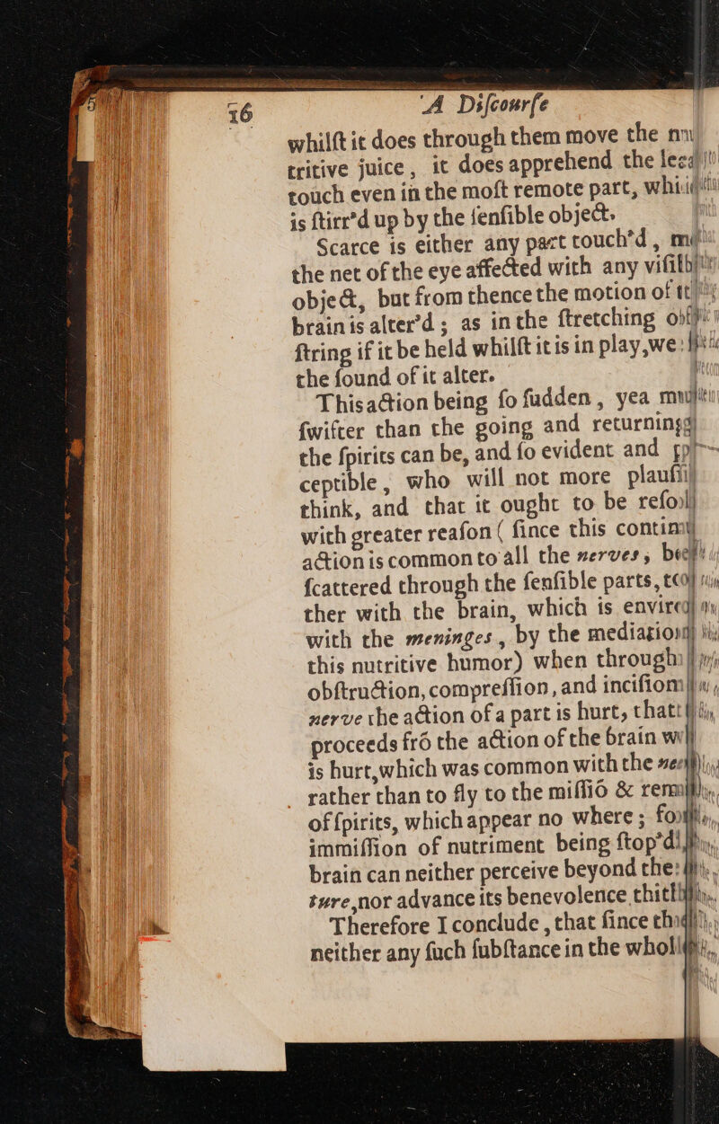 16 whilft it does through them move the n» ibi tritive juice, it does apprehend the less) E toüch even in the moft remote part, whist is ftir d up by the fenfible object. | Scarce is either any pact touch'd , me the net of the eye affected with any vifith) obje&amp;, but from thence the motion of tt! brainisalter’d; as inthe ftretching ofc: ftring if ic be held whilft itis in play we: li the found of it alter. i Thisaction being fo fudden , yea mw fwifter than the going and returningg) the fpirits can be, and fo evident and gp ceptible, who will not more plaufii) think, and that it ought to be refonll with greater reafon ( fince this contimy a&amp;tion is common to all the serves ; T I fcattered through the fenfible parts, cco} ria ther with the brain, which is envired) o: with the meninges, by the mediagion this nutritive humor) when through obftru&amp;tion,compreffion, and incifiom nerve the action ofa part is hurt, thatt} ji ! EB proceeds fró the action of the brain wij ES | is hurt,which was common with the wee i  TR rather than to fly to the miffió &amp; rermpl/ lin, of fpirits, which appear no where ; foils, immiffion of nutriment being ftop’dl jr, | brain can neither perceive beyond the: (Mi; EU ture,nor advance its benevolence thithiih,, AW M Therefore I conclude , that fince chiqii}),, neither any fuch fubftance in the whollifi, bà ! | | h