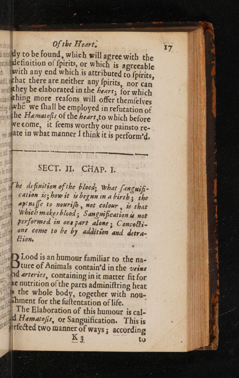 fly to be found, which will agree with the uuilide finition of fpirits, or which is agreeable Iwith any end which is attributed to fpirits, ij that there are neither any Ípirits, nor can they be elaborated in the heart; for which iqiitthing more reafons will offer themíelves ip VE we fhall be employed in refutation of Awhe Hamatofis of the heart,to which before Wecome, it feems worthy our painsto re- , date in what manner J think it is perform'd, | li 4 SECT. IL CHAP. F d | T e definition of the blocd. What fanguifi- vit cation zs bow it is begun m a births the A aptnclfe to nourifo , tot colour | i5 that dv Which makes blood 3 Sanguification a not ‘wait performed in one part alone; Concotli- “eal ons come to be by addition. and detra- ME Com i 1 Lood is an humour familiar to the na- ture of Animals contain'd in the veixs fd arteries, containing init matter fit for (Me nutrition of the parts adminiftring heat jd the whole body, together with nou- ^ dehment for the fuítentation of life. d The Elaboration of this humour is cal- itd Hematofis, or Sanguification. This is / tirfe&amp;ed two manner of ways ; according K 3 to