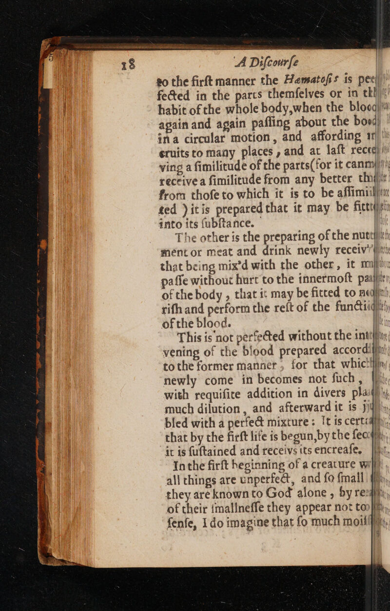 (31$ dab s a SES di Moe Mme A Ds dou fected in the parcs themfelves or in tbi? habit of che whole body,when the blooqj? again and again paffing about the bord) ina circular motion, and affording ir éruits to many places, and at laft M ving a fimilitude of the parts(for it canmu'; receivea fimilitude from any better this from thofeto which it is to be affimiiltui ted )itis prepared that it may be fitit into its (ubftance. - | The other is the preparing of che nutt)/ tir mentor meat and drink newly receiv/' pnt that being mix'd with the other, it mulo: paffe without hurt to the innermoft pasll': of the body , that i: may be fitted to nal rifh and perform the reft of the fan&amp;tiiqiity of the blood. 1 This is'not perfected without the inti: vening of the blood prepared accordiftti tothe former manner, for that whic!lfin, newly come in becomes not fuch, Wi with requifite addition in divers plait) much dilution, and afterward it is Jib, bled with a perfe&amp; mixture: It is cert:di that by the firft life is begun,by the fec it is fuftained and receivs its encreafe, | i 3 [i a? Inthe firft heginning of a creature wil, all things are unperfect, and fo {mall ff they are known to God alone , by re of their {mallneffe they appear not ton}im, fenfe, 1do imagine that fo much moifffy. \ ig |