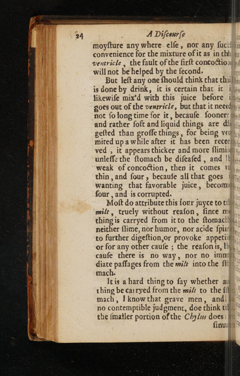 moyfture any where elfe, nor any fuck!) i ee convenience for the mixture of it as in thh’ }, E hn ventricle , the fault ofthe firft concoction: Il will not be helped by the fecond. But left any one fhould chink that thi}, is done by drink, it is certain that it i; likewife mix'd with this juice before i$. goes out of the ventricle, but that it neeed)),, not fo long time for it, becaufe foonerr di and rather foft and liquid things are dii gefted than groffe things, for being veq) I mited up a while after it has been recee}s,, i ved , it appears thicker and more flim1i@;, I, — unleff: the ftomach be difeafed , and |b}, | weak of concoction, then it comes 1 thin, and four, becaufe allthat goes i$. wanting that favorable juice, becomu. four , and is corrupted. | Moft do attribute this four juyce to till), mile, truely without reafon, fince m4 thing is carryed from itto the ftomactifi,, neither flime, nor humor, nor acide fpi. to further digeftion,or provoke appetil 1 or for any other caufe ; the reafon is, fh), , P caufe there is no way, nor no immi - Wl diate paffages from the w/t intothe fli. hil mach. | B Itis a hard thingto fay whether aij B thing be cairyed from the mi/r to the (i. jn mach, I knowthat grave men, andi ^ no contemptible judgment, doe think tlic the {matler portion ofthe C/y/us does: |. fini 