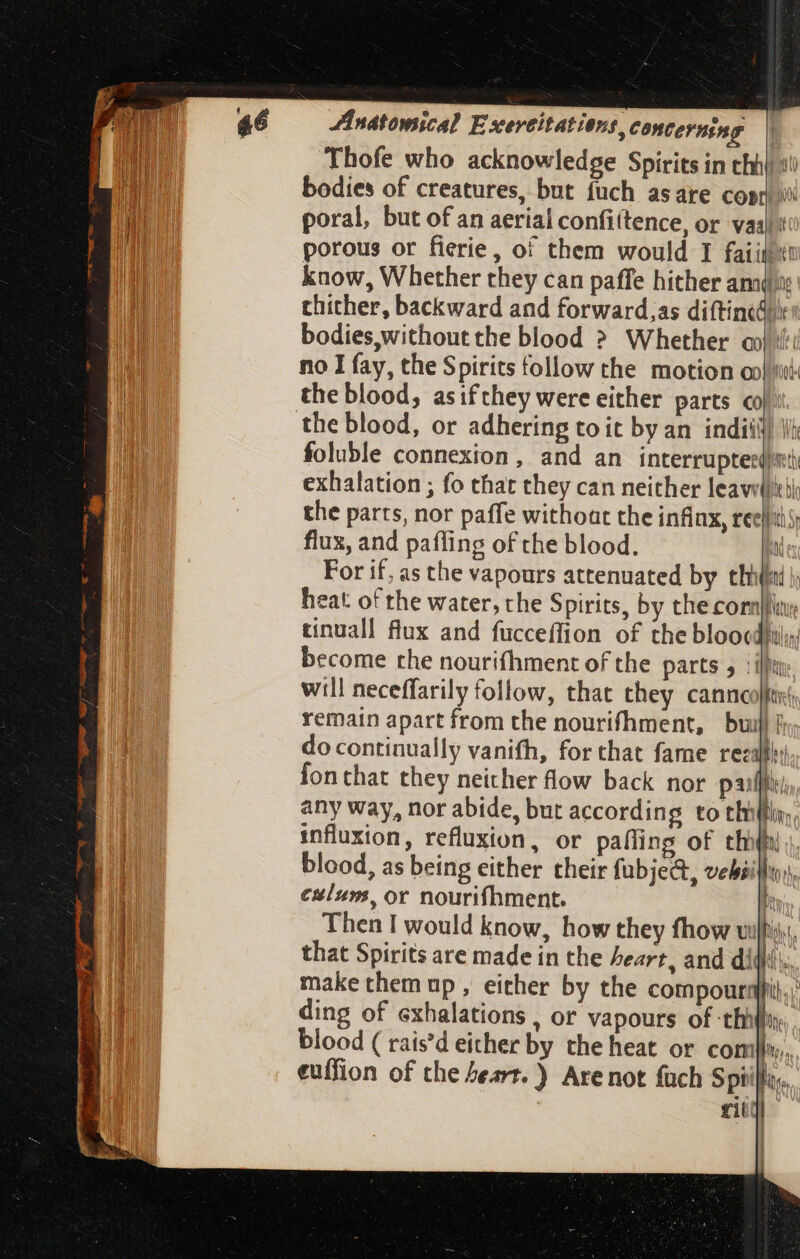 Thofe who acknowledge Spirits in chh} bodies of creatures, but fuch asare Cope) (000 poral, but of an aerial confittence, or vail: porous or fierie, of them would I faiiltt know, Whether they can paffe hither ami: thither, backward and forward,as diftined Ie bodies, without the blood ? Whether o no I fay, the Spirits follow the motion oo} ii the blood, asifthey were either parts «ol: mW foluble connexion, and an Mire exhalation ; fo that they can neither leavilitii the parts, nor paffe without the infinx, reels flux, and pafling of the blood. a For if, as the vapours attenuated by thi | heat of the water, the Spirits, by the comply tinuall flux and fucceffion of the bloocdhily become che nourifhment of the parts , ‘lh will neceffarily follow, that they canncofftir(, remain apart from the nourifhment, bui) do continually vanith, for that fame recall fon that they neither flow back nor pafl; any way, nor abide, but according to thilffiny, influxion, refluxion, or paífing of thin blood, as being either their fubjec&, vebsifhrss, caluns, or nourifhment. t Then I would know, how they fhow uf that Spirits are made in the heart, and di rity |