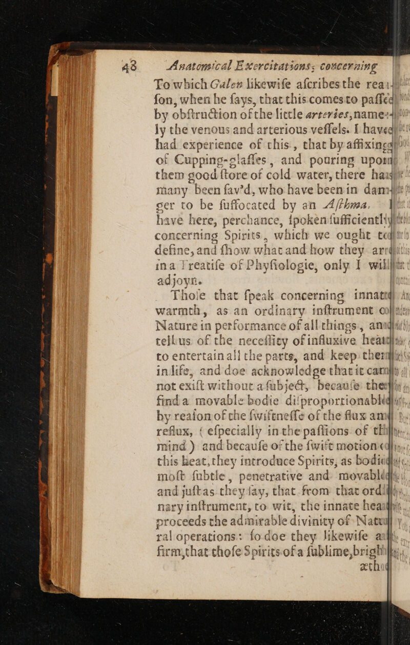 To which shi likewife afcribesthe rea: ly the venous and arterious veffels. I have of Cuppi ng-clafles, and pouring upori cer to be fuffocated by an A/thma. 3 í have here, perchance, ipoken 1 {ufficienthty concerning Spirits, which we ought ted 1 1 4 one 1 4 f 2 wA | : define, and fhow whata nd . Thoie that fpeak concerning penes warmth, as : rdladry inftrument c Nature in pei tform f ance of all things, an tell.us of the nece lids of influxive tee eat 1 a inlife, and doe acknowlec dge that i it carn} not exift with out a Abe bec: auíe thesl ible bedie di find a mova propo rti ionablidi li by reaion of che fwiftneffe of the flux amy reflux, ( efr ecially in tt ie paflions of chil: | DE Th ac bna and beca fe OF iji (suiit motion« they in his beat, re A Sinh and juftas. they ay, chat from that ordi ral operations: fodoe they li egies a firm that thofe Spirits. ofa fublime, hs igi