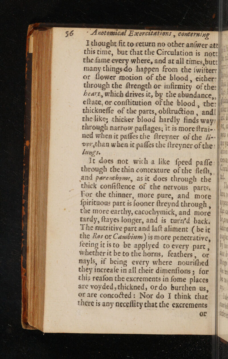 through the dtrength or infirmity ofthe: hickneffe of the parts, obftru&ion , and| thelike; thicker blood hardly finds way through narrow paflages; it is more {trai- ned when it paffesthe ftreyner of the Z- ver,than when it paffes the ftreyner of the lungs. It does not with a like fpeed paffe through the thin contexture of the flefh, and parexchyme, asit does through the thick confiftence of the nervous parts, For che thinner, more pure, and more Ípirituous part is fooner ftreynd through , the more earthy, cacochymick, and more tardy, ftayes longer, and is turn’d back. The nutritive part and laft aliment. (be it the Kos or Cambium) is more penetrative, feeing itisto be applyed to every part , whether it beto the horns, feathers, or nayls, if being every where nourifhed they increale in all their dimenfions; for this reafon the excrements in fome places are voyded,thickned, ordo burthen us, there is any neceffity that the excrements of a