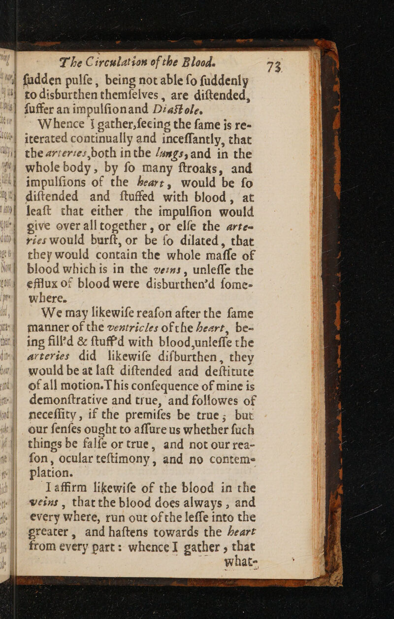 asia | TheC irculation of tbe Blood. dj to disburthen themfelves , are diftended, fuffer an impulfionand Diaftole, — Whence J gather, feeing the fame is re- iterated continually and inceffantly, chat the arrerzes,both inthe /asgs,and in the whole body, by fo many ftroaks, and impulfions of the heart, would be fo diftended and ftuffed with blood, at leaft that either the impulfion would give over all together , or elfe the arte- ries would burft, or be fo dilated, that they would contain the whole maffe of blood which is in the ve:»s , unleffe the efflux of blood were disburthen’d fome- where. We may likewife reafon after the fame manner of the ventricles of che heart, be- ing fill’d & ftuff'd with blood unleffe the arteries did likewife difburthen, they would be at laft diftended and deítitute of all motion. T his confequence of mine is demonftrative and true, and followes of neceffity , if the premifes be true; but our fenfes ought to affure us whether fuch things be falfe or true, and not our rea- fon, ocular teftimony , and no contem» plation. Ilaffirm likewife of the blood in the veins, thatthe blood does always , and every where, run out ofthe leffe into the greater, and haftens towards the heart from every part: whence gather , that | (o what dig ee fS dab LC ve E Au EGO. qne