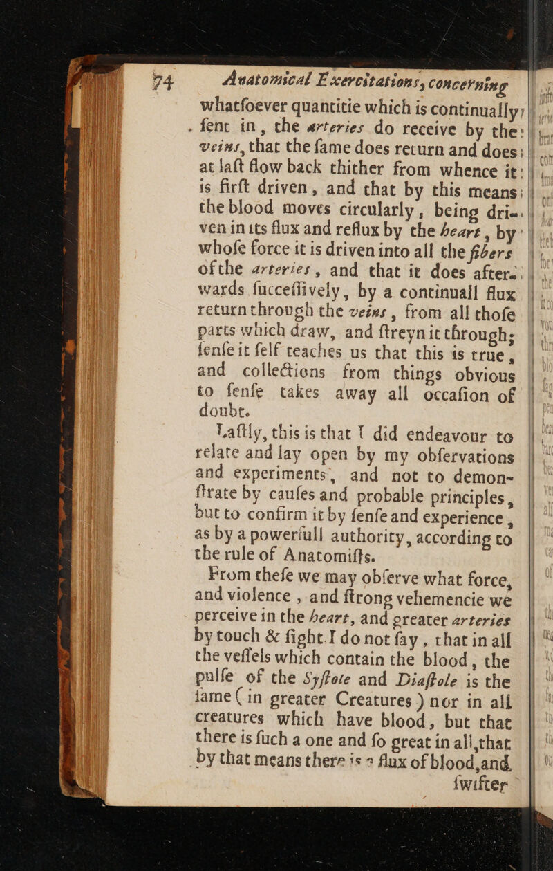 AF pt dide aei a pe whatfoever quantitie which is continually: whofe force it is driven into all the fiers ofthe arteries, and that it does after. wards fucceffively, by a continual! flux return through the veins , from all thofe parts which draw, and ftreynit through; fenfe it felf teaches us that this is true, and colledions from things obvious to fenfe takes away all occafion of doubt. Laftly, this is that ! did endeavour to relate and lay open by my obfervations and experiments, and not to demon- {trate by caufes and probable principles, but to confirm it by fenfeand experience , as by a powertull authority, according to the rule of Anatomifts. From thefe we may obferve what force, and violence , and ftrong vehemencie we perceive in the heart, and greater arteries by touch & fight.I do not fay , that in all the veflels which contain the blood, the pulfe of the 55/Zere and Diaffele is the lame ( in greater Creatures ) nor in all creatures. which have blood, but that there is fuch a one and fo great in all that by that means there is 2 Aux of blood,and. Íwifter
