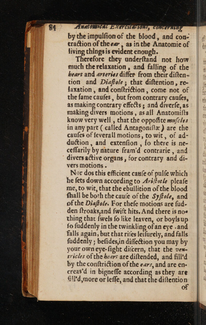 by the impulfion of the blood, and con- traction of theear , as in the Anatomie of living thingsis evident enough. Therefore they underftand not how much the relaxation , and falling of the beart and arteries differ from their diften- tion and Diaflole; that diftention , re- laxation , and conftri@ion , come not of the fame caufes , but from contrary caufes, as mete contrary effects ; and diverfe, as making divers motions , as all Anatomifts vers motions. . Nor dos this efficient cage of pulfe which he fets down according to Ari/forle pleafe me, to wit, that the ebullition of the blood fhall be both the cauíe of the Sy/tole, and of the Diaffole. For thefe motions are fud- den ftroaks,and fwift hits. And there is noe thing that fwels fo like leaven, or boylsup fo fuddenly in the twinkling ofan eye .and falls again, but that rifes leifurely, and falls fuddenly ; befides,in diffe&ion you may by your own eye-fight ditcern, that the vex- rricles of the bear: are diftended, and filld by the conftriction of the ears, and are en- creas'd in bigneffe according asthey are Sid more or leffe, and that the di(tentio n