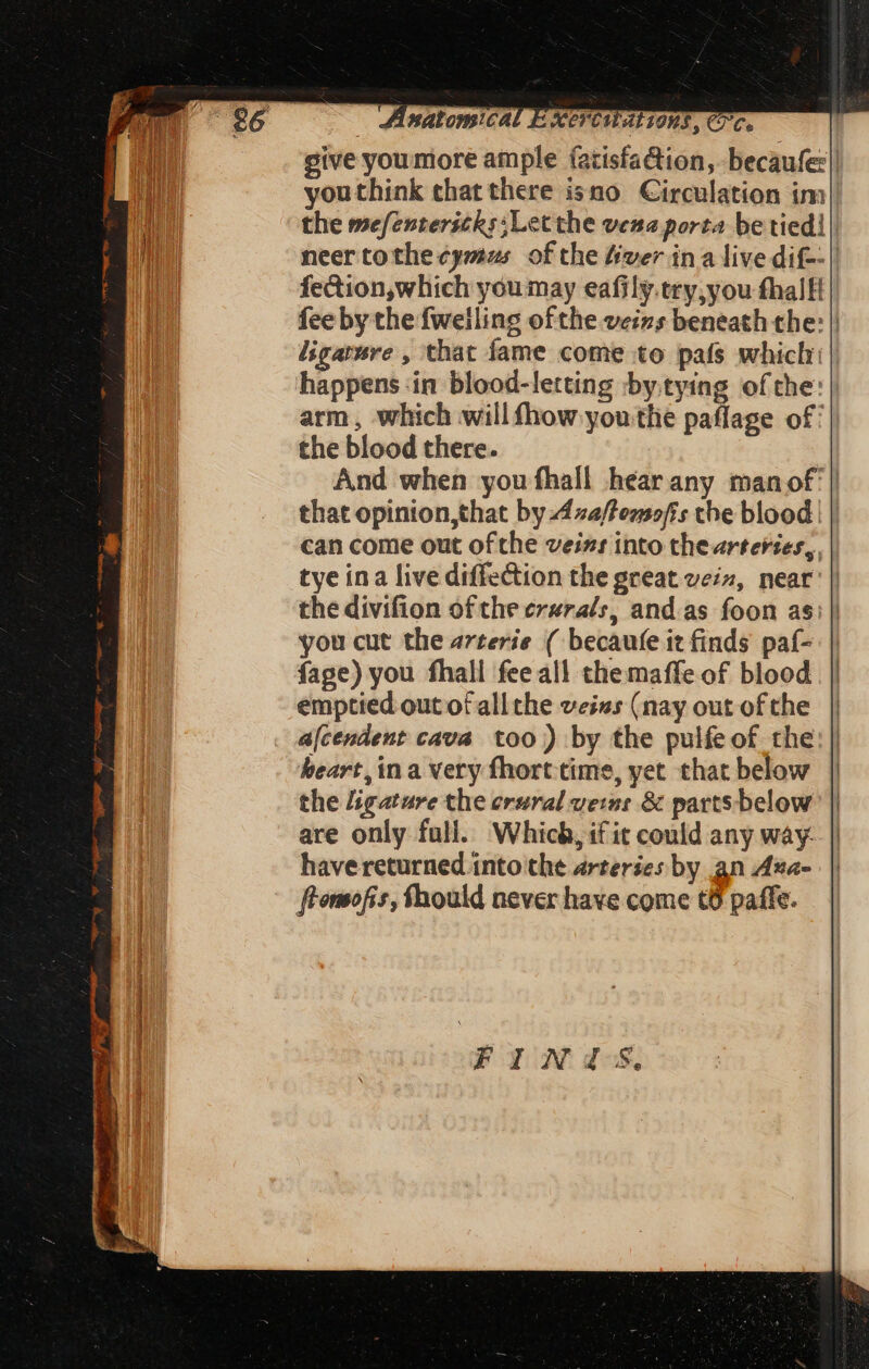 give youmore ample (atisfaction, becaufe: | youthink chat there isno Circulation im the mefentericks;Letthe vene porta be tied! | neer tothe ¢ymus of the fiver ina live dif-- | fection,which youmay eafily.try,you fhall fee by the fwelling of the veizs beneath the: | ligarwre , that fame come to pafs which || happens in blood-letting by tying ofthe: | arm, which will fhow youthe paflage of: the blood there. And when you fhall héarany manof | that opinion,that by 42a/temo/is the blood | | can come out ofthe veizs into thearteries,, tye ina live diffection the great vein, near’ | the divifion of the erzrals, and as foon as: you cut the arterie ( becaufe it finds paf- fage) you fhall fee all themaffe of blood emptied out of all the veiss (nay out of the a[cendent cava too) by the pulfe of the heart, in a very fhort cime, yet that below the ligature the crural veins & parts below are only full. Which, if it could any way. have returned into the arteries by an Ana- ftomofis, fhould never have come t6 paffe.